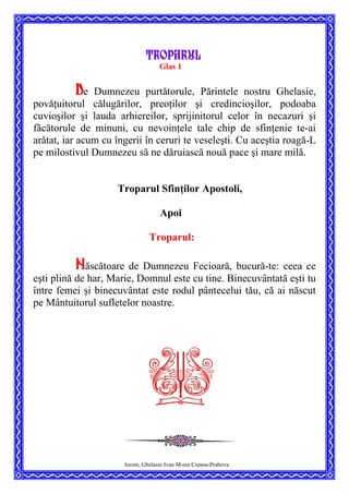 Troparul
Glas 1
De Dumnezeu purtătorule, Părintele nostru Ghelasie,
povăţuitorul călugărilor, preoţilor şi credincioşilor, podoaba
cuvioşilor şi lauda arhiereilor, sprijinitorul celor în necazuri şi
făcătorule de minuni, cu nevoinţele tale chip de sfinţenie te-ai
arătat, iar acum cu îngerii în ceruri te veseleşti. Cu aceştia roagă-L
pe milostivul Dumnezeu să ne dăruiască nouă pace şi mare milă.
Troparul Sfinţilor Apostoli,
Apoi
Troparul:
Născătoare de Dumnezeu Fecioară, bucură-te: ceea ce
eşti plină de har, Marie, Domnul este cu tine. Binecuvântată eşti tu
între femei şi binecuvântat este rodul pântecelui tău, că ai născut
pe Mântuitorul sufletelor noastre.
Ierom. Ghelasie Ivan M-rea Crasna-Prahova
 