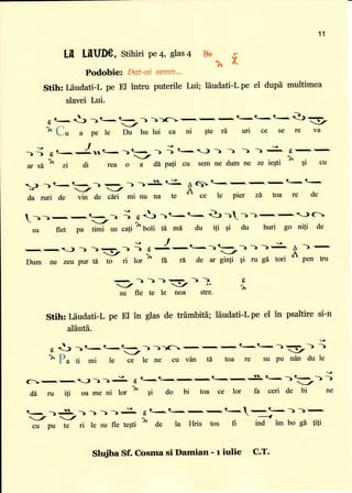 Ln mUDe, stihiriPe4, slas4
Podobie: Dat-ai semn*
Stih: I5udati-L pe El intru puterile Lui; ldudati-L pe el dupd multimea
slavei Lui-
I
d
t- -) ) t,
-)
))lC: -'!
-r
-'| t'-t< t  Q)'-.
L fl
- -/'.',
,:,
^^^-
-
; ; ,,;- ee ce
""
Y
-- -/u a pe le Du hu lui ca ni $te r0 uri ce se re va
-i
6r..-
I.Nr .--- I <--) ) ) ) ) ==. 6--,
-I
.r!
ar sa zr di rea o a dI pali cu sem ne dum ne ze ieqti
I
qi cu
) 1t ,e.<_)
-)
).iL€- Aq1t<-,-,-,t<t-u- - -/ -t n
da ruri de
"i"
de ciri mi nu na te
or ce le pier zd toa re de
-)r-,-,=-
i e tt )t-t< 3
-)->-!-.1-)
c
su flet pa timi us cali
k
boli 6 mi du iti qi du huri go nifi de
-,-,a=) ) > :-
i
"
-{-,t.< )-) )
-: A
) -'
Dum ne zeu pur td to ri lor ^ ft r[ de af ginfi 9i ru gA tori " p"n tru
:)))p-)),
su fle te le noa stre-
11
*tr.
f
b
ft
Stih: Iiudati-L pe El in glas de trf;mbitd; ldudati-L pe el in psaltire si-n
al6utd.
' 
- -
; -
|L-t- ---
u
6 J )t .t--)-))11-,--<-e-)'-
-) -)
)v D
-/
r *x rnq rF
'Y
L a
'
mi le ce le ne cu v6n ti toa re su pu ndn du le
(--.-1;>>;. 6
t- -,t-.-.-.'.S.e<
---;
d6 ru iti oa me ni lor
I
gi do bi toa ce lor fa ceri de bi ne
q- )'-1g. ->) ))g 6R<t<-,-,<.-.-t-))-,
i '--, - - 1
cu pu te ri 1e su fle tegti ^( de la tlris tos fi ind im bo gd f,tl
Sh+iba Sf. Cosma si Damian - r iulie C.T.
 