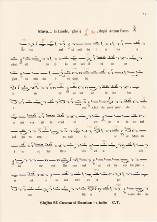 13
-1
x.Slava... la Laude, glas4 , dupd Anton Pann
I
,_
t ilnr
tt
ct
{ni ' E}.)
-
r- t-
e.-g f J...+-i 6)-.-,s.---; -.S-)
TLZ vo rul ^ta md du i ri lor a
iifi
: t-.:--))r )1i+--r{=)r[>)r_ - ,-
vdnd n sfi
->
in fl 1o or cei fX t6, de ar
1F_4) { A }
t-. -r.-(--l -is(-:u
t- : tJ-i-t <-{-
cf
 2--t ---1
eint ' td mr du i iri dali tu
<-rsr
-J))-:_ )-ii)-))J, 1 r t-t-{J
-)
A<--:i.
-->1X
s esc " c[ci de Prea mari da ru
r (-.-i:N))c..iF--tr--^?i
u uri v-a ati in vred ni cit
or
de h iz vo rul
ir:i J- tai
--'-lJv
-3
r +. )6- )))-v
-/
fu ro or
(E,
. SC1-
F -t
dl
ce lor ce
-.- )s ).[ ---
,..-- tA
-.-
le tre bu
{s}
rgrl-
----_
.-:---l q- ---
q
t-
-caazls
iri
9-
-}.
- -:t-
_/ _/
cel pu ru rea
-,-r{.){
S.)'[. >)r
r
. )tJ-
i to ru lui Hris tos
ii-li ia-) ri-ri
e f
(-.. ,
) -) >--s -) ), J -)).-
cu rgd to or
<-
r -)C-
nn(t
al Mdn fu
na u ur md tori ctl A po
<- r s
r F r e
r
tFl
))1 J.J- ) ;C-J- >)t-I^i$I.. +-?
f -:-
sto lii: ia ft ^ v-am da at
Siba Sf. Cosma si Damian - r iulie C.T.
 