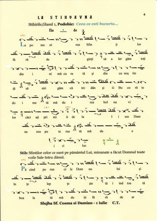 4
LN S T I H O fr Y H L
Stihirile,Glasulr, Podobie: Cees ce esti bruetrri&,-.
llc
-L
At T,
(fl)
-r- u t
F- r? r- r-
cr=:L--':rt-..-) )nS}}.t--> S.) ) t.- )
r
La po me ni rea Sfin !i lor
.J -q-r[. $.- i=3!- {,r--> n).s..s.--{,$.c, >-,-
,-n-A-'->
ft rd, de at ginfi ' sd a ler g[m toti
))c:)-r+bt) )-:J. 1J..t<..--- 1t ...+
din i ni mi cu ra t5 qi din cu no; tin
€-,t r.-. { =.[. ) )11- ..=J{. ) ) 11 J. N. c>, $. -. ) c
F -'--->
tA
o
si stri g6m cd tre dan qi ii: Bu cu rd te
r
t-
-Ji 1J^ A6- t- t-t) )-
--)]J}.
}Ji. ))c + )
,r
_
_/
_-*_>
do i me
01i'd m[ du i rea bol na vi
{^)(T)rFF
r- ,!-.r<--!-,t ._- I i 1->)-,=l}.]Jl. ))d'.lL)
..4,/-r-.*,
lor
-r
cdci ati pri mi it de la I i sus Dum
r-'-
-..{, >-=. Q) }+,. cJ-
A+ -i{" )- -!
+-}fa
ne zeu pu te rea
ol
ffi md du u
-er
-)c-)=
i ri lor.
a
tr- A
qJt
$te
de ar
C.T.
Stih: Sfintilor celor cesunt pe pdmdntul Lui, minunate a fdcut Domnul toate
voile Saleintru ddnsii.
{n}.'-tr_.Fc_lr
6--S.1J.t- 11t-_1 )rr: I t-1 S ) ) I t- )
Pa zind po n,,' Y t" Dom nu tui gi
S.).-.=s. ).[,- i ='[,- it..-)/-t,
in fe lep {e
tA md du iti ft ri
->.s.+.R--{$.
cl
-=-)
' td i ind toa tA
boa la
Slu$ba Sf. Cosma si Damian - r iulie
 