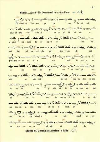 6
Slavfl..., glas6 din Doxastarullui Anton Pann re' g" i
tr'1)
l9l--9ef
t--5 > -) ) -iff
'.JL.))13) -ff
.-. A )-,;.-_
v-,
Ar-/
A vdnd pe Fkis tos Pu ru rea lu mi n0
s -J- r
(a)
A
--5
r
)-> ; -iS^):
., S.r)-_i ) )= c>i .A 4. ))6--
q _/
And in tru voi sfin ti lorce ei ffi rd de a
/F
l tJ
)< r- '{>}).|))d+g *
--->
ar gint
tt
mi nuni fa ce efi ?n lu
rlr--F
):.t-)€^.x
q-.
t_?
me pe
cel bo 01 na avi din pa timi vin de cati
I s
-r
r -,r F re eto'-a-
) )--:)-{-l ir+ )€-,-13l ) )
-/ <
 ---> L. e
pen tru cA da to ri a voa sfr5 iz vor e
g
ste
tipu
.F
r r/
-1C- A65>t<g+^-J)
,ri
nat
)J
cd sco tAL an
c,:r -.--:,
]Ji))d, t {, St-{ .:^
im
se din te
(- rr
t3'
]. -) f -
-.
(-
mai de dea su pra
t-
)))€-t--
t-
le le se de
ma
C.T.
An sul
,!-<!D>l...; /
in toa te zi
du
A rj I F- {'-'
t-
s=.t-
-t'r/-/
iz vo ri Ste
u gi vdr se en du se mai de pri
€- f1a-{-t;i:_ )c-
-/r-+----->
so os e ste
$er tea 26 $i mal mu ult se in mul te
€-4:F ->-> -t
t
-
)=6.--:{.$.))t--I-
$te tutu ror ddnd qi sca
ru . u
,
-
Tu
-,-Lt-a
zilnd qi cei
ii<) (^) {r-i)
f?ll
S)i-.-,.e.
-:i)
) +.g>tqubll.5.))a-+ ).-->
sesaturhdetdscot
Slujba Sf. Cosma si Damian - r iulie
du
 