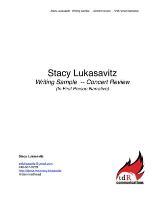 Stacy Lukasavitz - Writing Sample -- Concert Review - First Person Narrative




                     Stacy Lukasavitz
            Writing Sample -- Concert Review
                           (In First Person Narrative)




Stacy Lukasavitz

selukasavitz@gmail.com
248-667-8229
http://about.me/stacy.lukasavitz
@damnredhead
 