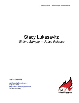 Stacy Lukasavitz - Writing Sample - Press Release




                     Stacy Lukasavitz
             Writing Sample -- Press Release




Stacy Lukasavitz

selukasavitz@gmail.com
248-667-8229
http://about.me/stacy.lukasavitz
@damnredhead
 