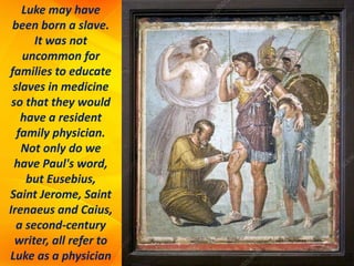 Luke may have
been born a slave.
It was not
uncommon for
families to educate
slaves in medicine
so that they would
have a resident
family physician.
Not only do we
have Paul's word,
but Eusebius,
Saint Jerome, Saint
Irenaeus and Caius,
a second-century
writer, all refer to
Luke as a physician
 