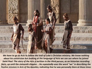We have to go to Acts to follow the trail of Luke's Christian ministry. We know nothing
about his conversion but looking at the language of Acts we can see where he joined
Saint Paul. The story of the Acts is written in the third person, as an historian recording
facts, up until the sixteenth chapter. - He repeatedly uses the word "we" in describing the
Pauline missions in Acts of the Apostles, indicating that he was personally there at those times
 