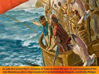 So Luke first joined Paul's company at Troas at about the year 51 and accompanied him
into Macedonia where they traveled first to Samothrace, Neapolis, and finally Philippi.
 