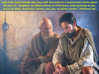 Luke is the loyal comrade who stays with Paul when he is imprisoned in Rome about
the year 61: "Epaphras, my fellow prisoner in Christ Jesus, sends greetings to you,
and so do Mark, Aristarchus, Demas, and Luke, my fellow workers" (Philemon 24).
 