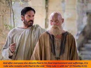 And after everyone else deserts Paul in his final imprisonment and sufferings, it is
Luke who remains with Paul to the end: "Only Luke is with me" (2 Timothy 4:11).
 