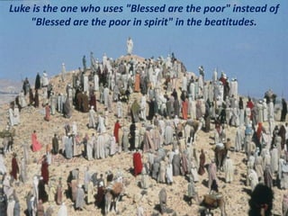Luke is the one who uses "Blessed are the poor" instead of
"Blessed are the poor in spirit" in the beatitudes.
 