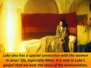 Luke also has a special connection with the women
in Jesus' life, especially Mary. It is only in Luke's
gospel that we hear the story of the Annunciation,
 