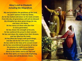Mary's visit to Elizabeth
including the Magnificat,
My soul proclaims the greatness of the Lord,
my spirit rejoices in God my Savior,
for he has looked with favor on his lowly servant.
From this day all generations will call me blessed:
the Almighty has done great things for me,
and holy is his Name.
He has mercy on those who fear him
in every generation.
He has shown the strength of his arm,
he has scattered the proud in their conceit.
He has cast down the mighty from their thrones,
and has lifted up the lowly.
He has filled the hungry with good things,
and the rich he has sent away empty.
He has come to the help of his servant Israel
for he has remembered his promise of mercy,
the promise he made to our fathers,
to Abraham and his children forever.
Glory to the Father and to the Son and
to the Holy Spirit, as it was in the beginning,
is now, and will be forever. Amen.
 