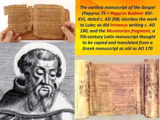 The earliest manuscript of the Gospel
(Papyrus 75 = Papyrus Bodmer XIV-
XV), dated c. AD 200, ascribes the work
to Luke; as did Irenaeus writing c. AD
180, and the Muratorian fragment, a
7th-century Latin manuscript thought
to be copied and translated from a
Greek manuscript as old as AD 170
 