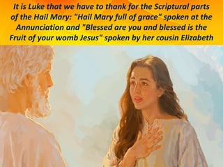 It is Luke that we have to thank for the Scriptural parts
of the Hail Mary: "Hail Mary full of grace" spoken at the
Annunciation and "Blessed are you and blessed is the
Fruit of your womb Jesus" spoken by her cousin Elizabeth
 