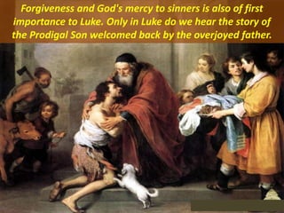 Forgiveness and God's mercy to sinners is also of first
importance to Luke. Only in Luke do we hear the story of
the Prodigal Son welcomed back by the overjoyed father.
 