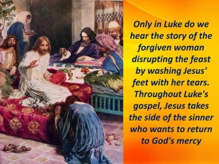 Only in Luke do we
hear the story of the
forgiven woman
disrupting the feast
by washing Jesus'
feet with her tears.
Throughout Luke's
gospel, Jesus takes
the side of the sinner
who wants to return
to God's mercy
 