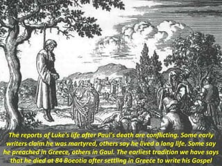 The reports of Luke's life after Paul's death are conflicting. Some early
writers claim he was martyred, others say he lived a long life. Some say
he preached in Greece, others in Gaul. The earliest tradition we have says
that he died at 84 Boeotia after settling in Greece to write his Gospel
 