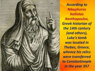 According to
Nikephoros
Kallistos
Xanthopoulos,
Greek historian of
the 14th century
(and others),
Luke's tomb
was located in
Thebes, Greece,
whence his relics
were transferred
to Constantinople
in the year 357
 