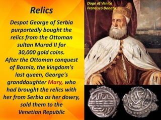 Relics
Despot George of Serbia
purportedly bought the
relics from the Ottoman
sultan Murad II for
30,000 gold coins.
After the Ottoman conquest
of Bosnia, the kingdom's
last queen, George's
granddaughter Mary, who
had brought the relics with
her from Serbia as her dowry,
sold them to the
Venetian Republic
Doge of Venice
Francisco Donato
 