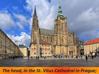 The head, in the St. Vitus Cathedral in Prague;
 