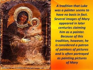 A tradition that Luke
was a painter seems to
have no basis in fact.
Several images of Mary
appeared in later
centuries claiming
him as a painter.
Because of this
tradition, however, he
is considered a patron
of painters of pictures
and is often portrayed
as painting pictures
of Mary
 