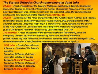 The Eastern Orthodox Church commemorates Saint Luke
22 April – Feast of Apostles of the Seventy: Nathaniel (Nathanael), Luke the Evangelist,
Clement of Sardice or Clement of Rome and Apelles of Heraklion (Greek sources say that
Saint Luke (Loukias) was someone other than the Evangelist Luke), the commoration is
held second time commemorated together on September 10.
20 June – Translation of the relics and garments of the Apostles Luke, Andrew, and Thomas,
the Prophet Eliseus, and Martyr Lazarus of Persia found c. 960, during the time of the
emperor Romanos Lakapenos (919–44) in a monastery of Saint Augusta into the Church
of the Holy Apostles in Constantinople under Emperor Constantine Porphyrogenitus
(c. 956–70) by Saint Patriarch Polyeuctus of Constantinople (956–70).
10 September – Feast of Apostles of the Seventy: Nathaniel (Nathanael), Luke the
Evangelist, Clement of Sardice or Clement of Rome and Apelles of Heraklion
(Greek sources say that Saint Luke (Loukias) was someone other than the Evangelist Luke),
the commemoration is held first time commemorated together on April 22.
18 October – Feast of Apostle Luke
4 January – Synaxis of the Seventy
Apostles
Synaxis of All Saints of Achaia –
moveable holiday on Sunday
between 23 and 29 November
Synaxis of All Saints of Boeotia –
moveable holiday on Saturday
between 25 and 31 May
 