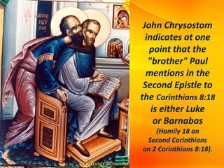 John Chrysostom
indicates at one
point that the
"brother" Paul
mentions in the
Second Epistle to
the Corinthians 8:18
is either Luke
or Barnabas
(Homily 18 on
Second Corinthians
on 2 Corinthians 8:18).
 