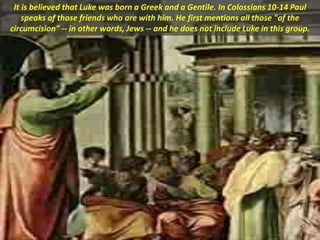 It is believed that Luke was born a Greek and a Gentile. In Colossians 10-14 Paul
speaks of those friends who are with him. He first mentions all those "of the
circumcision" -- in other words, Jews -- and he does not include Luke in this group.
 