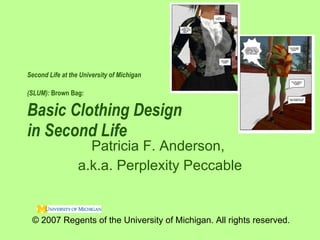 Second Life at the University of Michigan  (SLUM):  Brown Bag:   Basic Clothing Design  in Second Life  Patricia F. Anderson,  a.k.a. Perplexity Peccable © 2007 Regents of the University of Michigan. All rights reserved. 