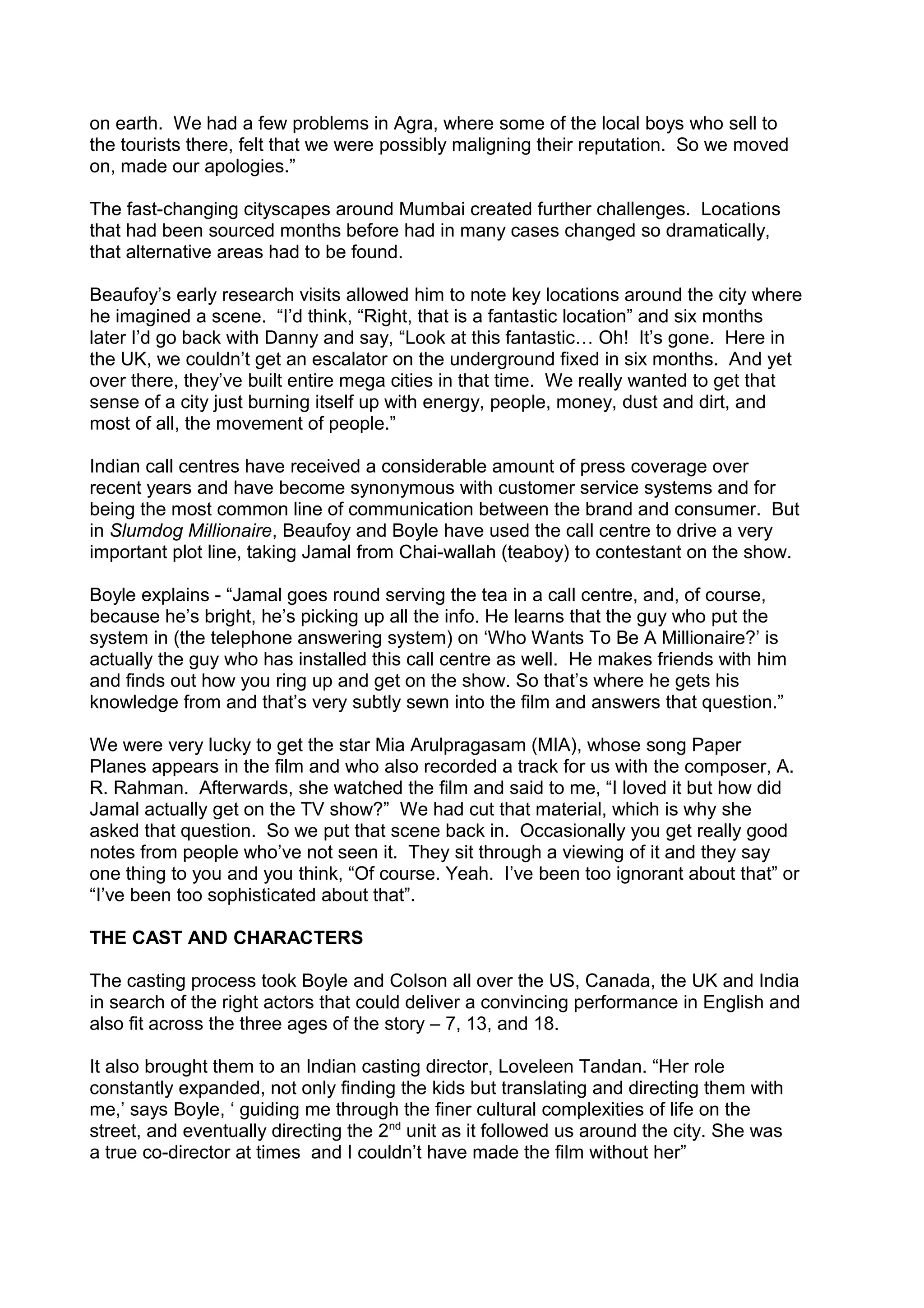 on earth. We had a few problems in Agra, where some of the local boys who sell to
the tourists there, felt that we were possibly maligning their reputation. So we moved
on, made our apologies.”
The fast-changing cityscapes around Mumbai created further challenges. Locations
that had been sourced months before had in many cases changed so dramatically,
that alternative areas had to be found.
Beaufoy’s early research visits allowed him to note key locations around the city where
he imagined a scene. “I’d think, “Right, that is a fantastic location” and six months
later I’d go back with Danny and say, “Look at this fantastic… Oh! It’s gone. Here in
the UK, we couldn’t get an escalator on the underground fixed in six months. And yet
over there, they’ve built entire mega cities in that time. We really wanted to get that
sense of a city just burning itself up with energy, people, money, dust and dirt, and
most of all, the movement of people.”
Indian call centres have received a considerable amount of press coverage over
recent years and have become synonymous with customer service systems and for
being the most common line of communication between the brand and consumer. But
in Slumdog Millionaire, Beaufoy and Boyle have used the call centre to drive a very
important plot line, taking Jamal from Chai-wallah (teaboy) to contestant on the show.
Boyle explains - “Jamal goes round serving the tea in a call centre, and, of course,
because he’s bright, he’s picking up all the info. He learns that the guy who put the
system in (the telephone answering system) on ‘Who Wants To Be A Millionaire?’ is
actually the guy who has installed this call centre as well. He makes friends with him
and finds out how you ring up and get on the show. So that’s where he gets his
knowledge from and that’s very subtly sewn into the film and answers that question.”
We were very lucky to get the star Mia Arulpragasam (MIA), whose song Paper
Planes appears in the film and who also recorded a track for us with the composer, A.
R. Rahman. Afterwards, she watched the film and said to me, “I loved it but how did
Jamal actually get on the TV show?” We had cut that material, which is why she
asked that question. So we put that scene back in. Occasionally you get really good
notes from people who’ve not seen it. They sit through a viewing of it and they say
one thing to you and you think, “Of course. Yeah. I’ve been too ignorant about that” or
“I’ve been too sophisticated about that”.
THE CAST AND CHARACTERS
The casting process took Boyle and Colson all over the US, Canada, the UK and India
in search of the right actors that could deliver a convincing performance in English and
also fit across the three ages of the story – 7, 13, and 18.
It also brought them to an Indian casting director, Loveleen Tandan. “Her role
constantly expanded, not only finding the kids but translating and directing them with
me,’ says Boyle, ‘ guiding me through the finer cultural complexities of life on the
street, and eventually directing the 2nd unit as it followed us around the city. She was
a true co-director at times and I couldn’t have made the film without her”

 