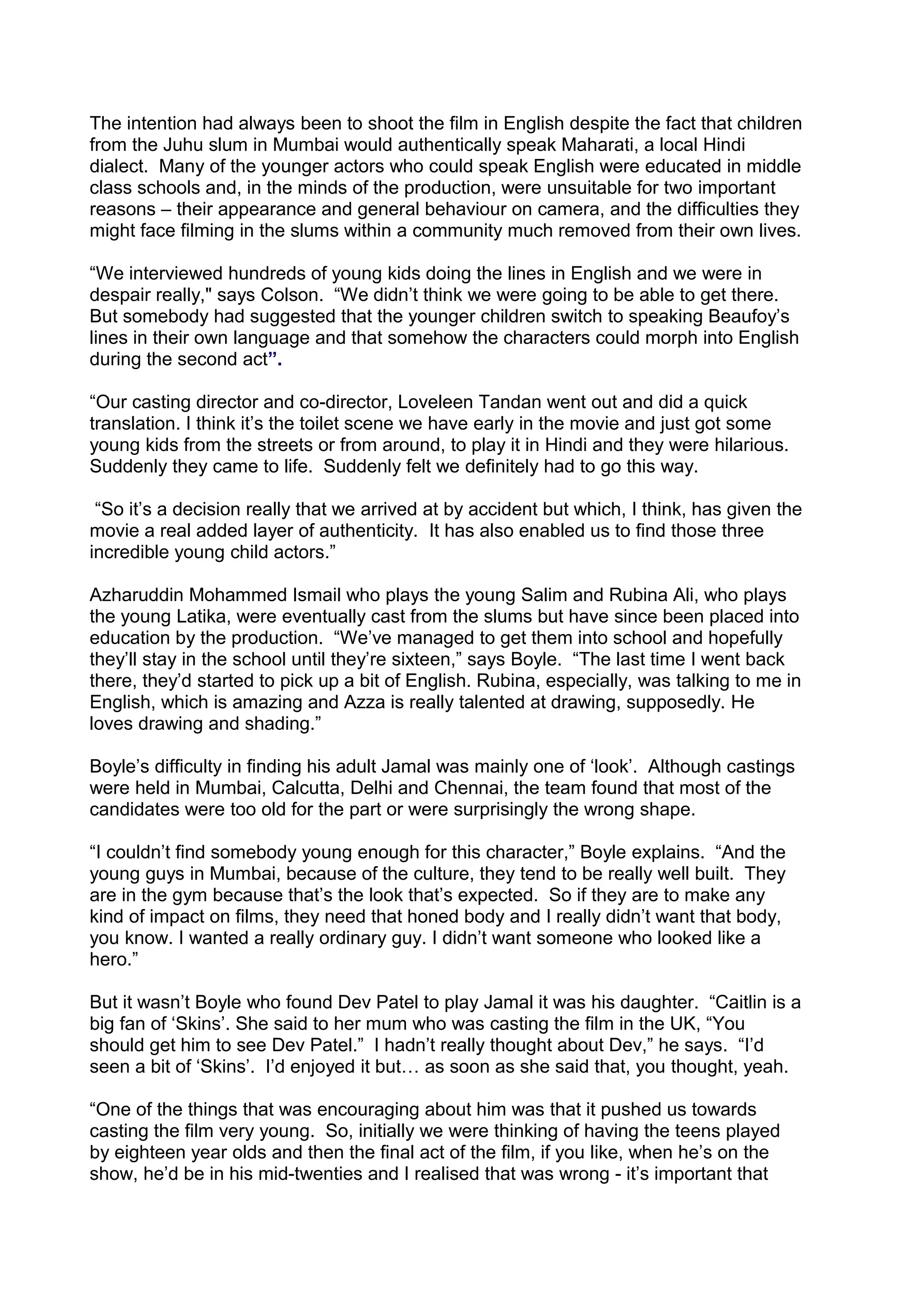 The intention had always been to shoot the film in English despite the fact that children
from the Juhu slum in Mumbai would authentically speak Maharati, a local Hindi
dialect. Many of the younger actors who could speak English were educated in middle
class schools and, in the minds of the production, were unsuitable for two important
reasons – their appearance and general behaviour on camera, and the difficulties they
might face filming in the slums within a community much removed from their own lives.
“We interviewed hundreds of young kids doing the lines in English and we were in
despair really," says Colson. “We didn’t think we were going to be able to get there.
But somebody had suggested that the younger children switch to speaking Beaufoy’s
lines in their own language and that somehow the characters could morph into English
during the second act”.
“Our casting director and co-director, Loveleen Tandan went out and did a quick
translation. I think it’s the toilet scene we have early in the movie and just got some
young kids from the streets or from around, to play it in Hindi and they were hilarious.
Suddenly they came to life. Suddenly felt we definitely had to go this way.
“So it’s a decision really that we arrived at by accident but which, I think, has given the
movie a real added layer of authenticity. It has also enabled us to find those three
incredible young child actors.”
Azharuddin Mohammed Ismail who plays the young Salim and Rubina Ali, who plays
the young Latika, were eventually cast from the slums but have since been placed into
education by the production. “We’ve managed to get them into school and hopefully
they’ll stay in the school until they’re sixteen,” says Boyle. “The last time I went back
there, they’d started to pick up a bit of English. Rubina, especially, was talking to me in
English, which is amazing and Azza is really talented at drawing, supposedly. He
loves drawing and shading.”
Boyle’s difficulty in finding his adult Jamal was mainly one of ‘look’. Although castings
were held in Mumbai, Calcutta, Delhi and Chennai, the team found that most of the
candidates were too old for the part or were surprisingly the wrong shape.
“I couldn’t find somebody young enough for this character,” Boyle explains. “And the
young guys in Mumbai, because of the culture, they tend to be really well built. They
are in the gym because that’s the look that’s expected. So if they are to make any
kind of impact on films, they need that honed body and I really didn’t want that body,
you know. I wanted a really ordinary guy. I didn’t want someone who looked like a
hero.”
But it wasn’t Boyle who found Dev Patel to play Jamal it was his daughter. “Caitlin is a
big fan of ‘Skins’. She said to her mum who was casting the film in the UK, “You
should get him to see Dev Patel.” I hadn’t really thought about Dev,” he says. “I’d
seen a bit of ‘Skins’. I’d enjoyed it but… as soon as she said that, you thought, yeah.
“One of the things that was encouraging about him was that it pushed us towards
casting the film very young. So, initially we were thinking of having the teens played
by eighteen year olds and then the final act of the film, if you like, when he’s on the
show, he’d be in his mid-twenties and I realised that was wrong - it’s important that

 