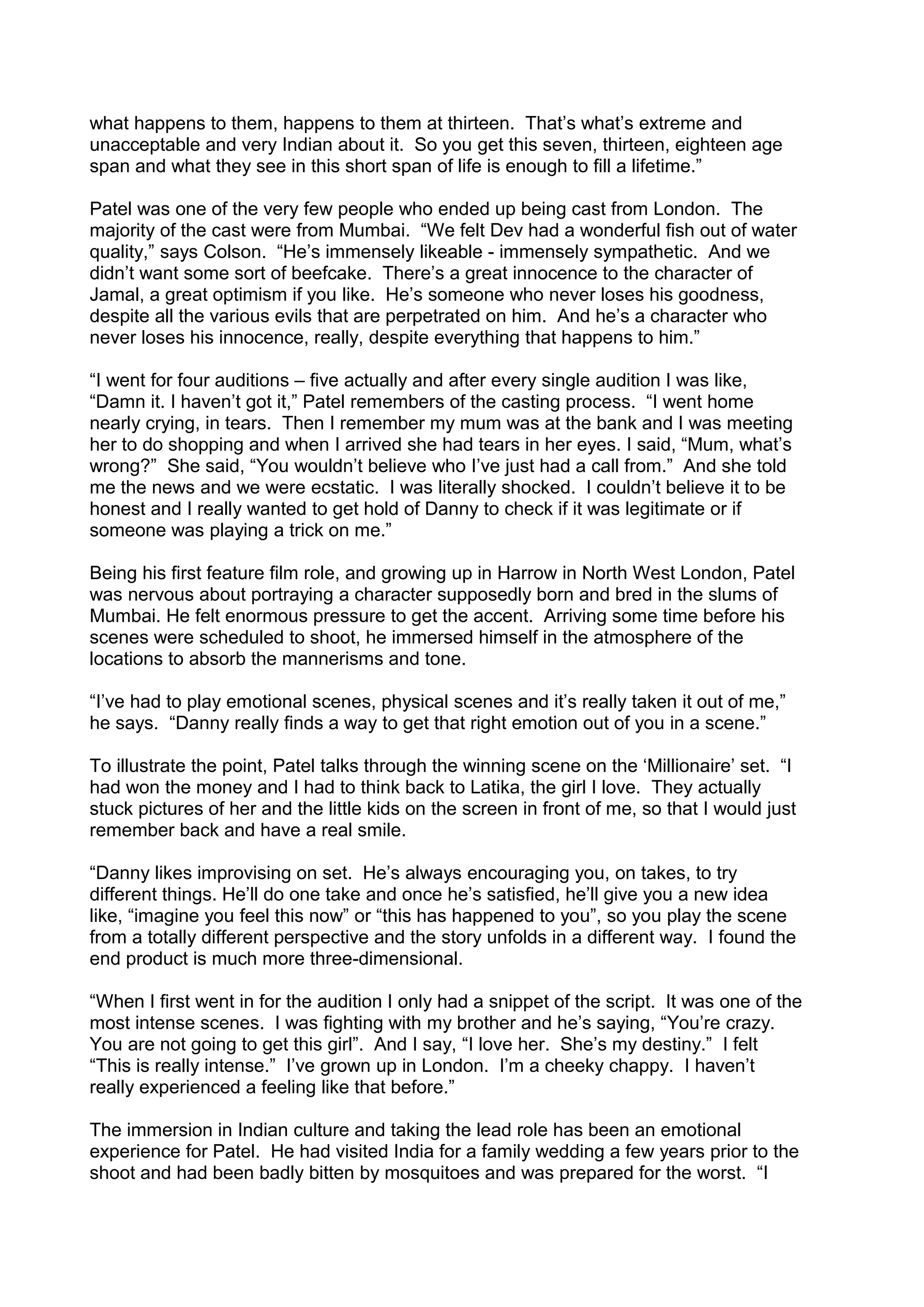 what happens to them, happens to them at thirteen. That’s what’s extreme and
unacceptable and very Indian about it. So you get this seven, thirteen, eighteen age
span and what they see in this short span of life is enough to fill a lifetime.”
Patel was one of the very few people who ended up being cast from London. The
majority of the cast were from Mumbai. “We felt Dev had a wonderful fish out of water
quality,” says Colson. “He’s immensely likeable - immensely sympathetic. And we
didn’t want some sort of beefcake. There’s a great innocence to the character of
Jamal, a great optimism if you like. He’s someone who never loses his goodness,
despite all the various evils that are perpetrated on him. And he’s a character who
never loses his innocence, really, despite everything that happens to him.”
“I went for four auditions – five actually and after every single audition I was like,
“Damn it. I haven’t got it,” Patel remembers of the casting process. “I went home
nearly crying, in tears. Then I remember my mum was at the bank and I was meeting
her to do shopping and when I arrived she had tears in her eyes. I said, “Mum, what’s
wrong?” She said, “You wouldn’t believe who I’ve just had a call from.” And she told
me the news and we were ecstatic. I was literally shocked. I couldn’t believe it to be
honest and I really wanted to get hold of Danny to check if it was legitimate or if
someone was playing a trick on me.”
Being his first feature film role, and growing up in Harrow in North West London, Patel
was nervous about portraying a character supposedly born and bred in the slums of
Mumbai. He felt enormous pressure to get the accent. Arriving some time before his
scenes were scheduled to shoot, he immersed himself in the atmosphere of the
locations to absorb the mannerisms and tone.
“I’ve had to play emotional scenes, physical scenes and it’s really taken it out of me,”
he says. “Danny really finds a way to get that right emotion out of you in a scene.”
To illustrate the point, Patel talks through the winning scene on the ‘Millionaire’ set. “I
had won the money and I had to think back to Latika, the girl I love. They actually
stuck pictures of her and the little kids on the screen in front of me, so that I would just
remember back and have a real smile.
“Danny likes improvising on set. He’s always encouraging you, on takes, to try
different things. He’ll do one take and once he’s satisfied, he’ll give you a new idea
like, “imagine you feel this now” or “this has happened to you”, so you play the scene
from a totally different perspective and the story unfolds in a different way. I found the
end product is much more three-dimensional.
“When I first went in for the audition I only had a snippet of the script. It was one of the
most intense scenes. I was fighting with my brother and he’s saying, “You’re crazy.
You are not going to get this girl”. And I say, “I love her. She’s my destiny.” I felt
“This is really intense.” I’ve grown up in London. I’m a cheeky chappy. I haven’t
really experienced a feeling like that before.”
The immersion in Indian culture and taking the lead role has been an emotional
experience for Patel. He had visited India for a family wedding a few years prior to the
shoot and had been badly bitten by mosquitoes and was prepared for the worst. “I

 