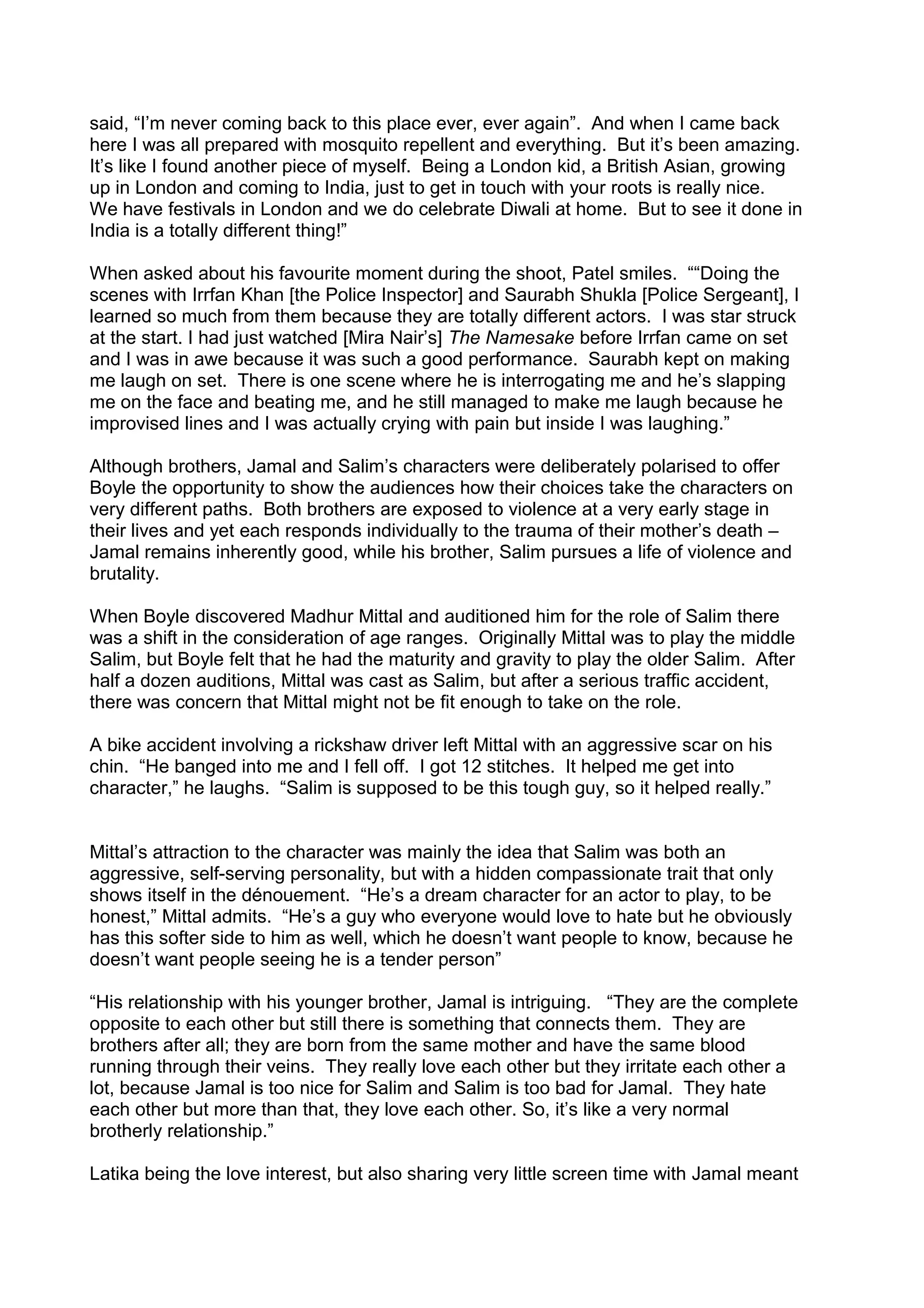 said, “I’m never coming back to this place ever, ever again”. And when I came back
here I was all prepared with mosquito repellent and everything. But it’s been amazing.
It’s like I found another piece of myself. Being a London kid, a British Asian, growing
up in London and coming to India, just to get in touch with your roots is really nice.
We have festivals in London and we do celebrate Diwali at home. But to see it done in
India is a totally different thing!”
When asked about his favourite moment during the shoot, Patel smiles. ““Doing the
scenes with Irrfan Khan [the Police Inspector] and Saurabh Shukla [Police Sergeant], I
learned so much from them because they are totally different actors. I was star struck
at the start. I had just watched [Mira Nair’s] The Namesake before Irrfan came on set
and I was in awe because it was such a good performance. Saurabh kept on making
me laugh on set. There is one scene where he is interrogating me and he’s slapping
me on the face and beating me, and he still managed to make me laugh because he
improvised lines and I was actually crying with pain but inside I was laughing.”
Although brothers, Jamal and Salim’s characters were deliberately polarised to offer
Boyle the opportunity to show the audiences how their choices take the characters on
very different paths. Both brothers are exposed to violence at a very early stage in
their lives and yet each responds individually to the trauma of their mother’s death –
Jamal remains inherently good, while his brother, Salim pursues a life of violence and
brutality.
When Boyle discovered Madhur Mittal and auditioned him for the role of Salim there
was a shift in the consideration of age ranges. Originally Mittal was to play the middle
Salim, but Boyle felt that he had the maturity and gravity to play the older Salim. After
half a dozen auditions, Mittal was cast as Salim, but after a serious traffic accident,
there was concern that Mittal might not be fit enough to take on the role.
A bike accident involving a rickshaw driver left Mittal with an aggressive scar on his
chin. “He banged into me and I fell off. I got 12 stitches. It helped me get into
character,” he laughs. “Salim is supposed to be this tough guy, so it helped really.”
Mittal’s attraction to the character was mainly the idea that Salim was both an
aggressive, self-serving personality, but with a hidden compassionate trait that only
shows itself in the dénouement. “He’s a dream character for an actor to play, to be
honest,” Mittal admits. “He’s a guy who everyone would love to hate but he obviously
has this softer side to him as well, which he doesn’t want people to know, because he
doesn’t want people seeing he is a tender person”
“His relationship with his younger brother, Jamal is intriguing. “They are the complete
opposite to each other but still there is something that connects them. They are
brothers after all; they are born from the same mother and have the same blood
running through their veins. They really love each other but they irritate each other a
lot, because Jamal is too nice for Salim and Salim is too bad for Jamal. They hate
each other but more than that, they love each other. So, it’s like a very normal
brotherly relationship.”
Latika being the love interest, but also sharing very little screen time with Jamal meant

 
