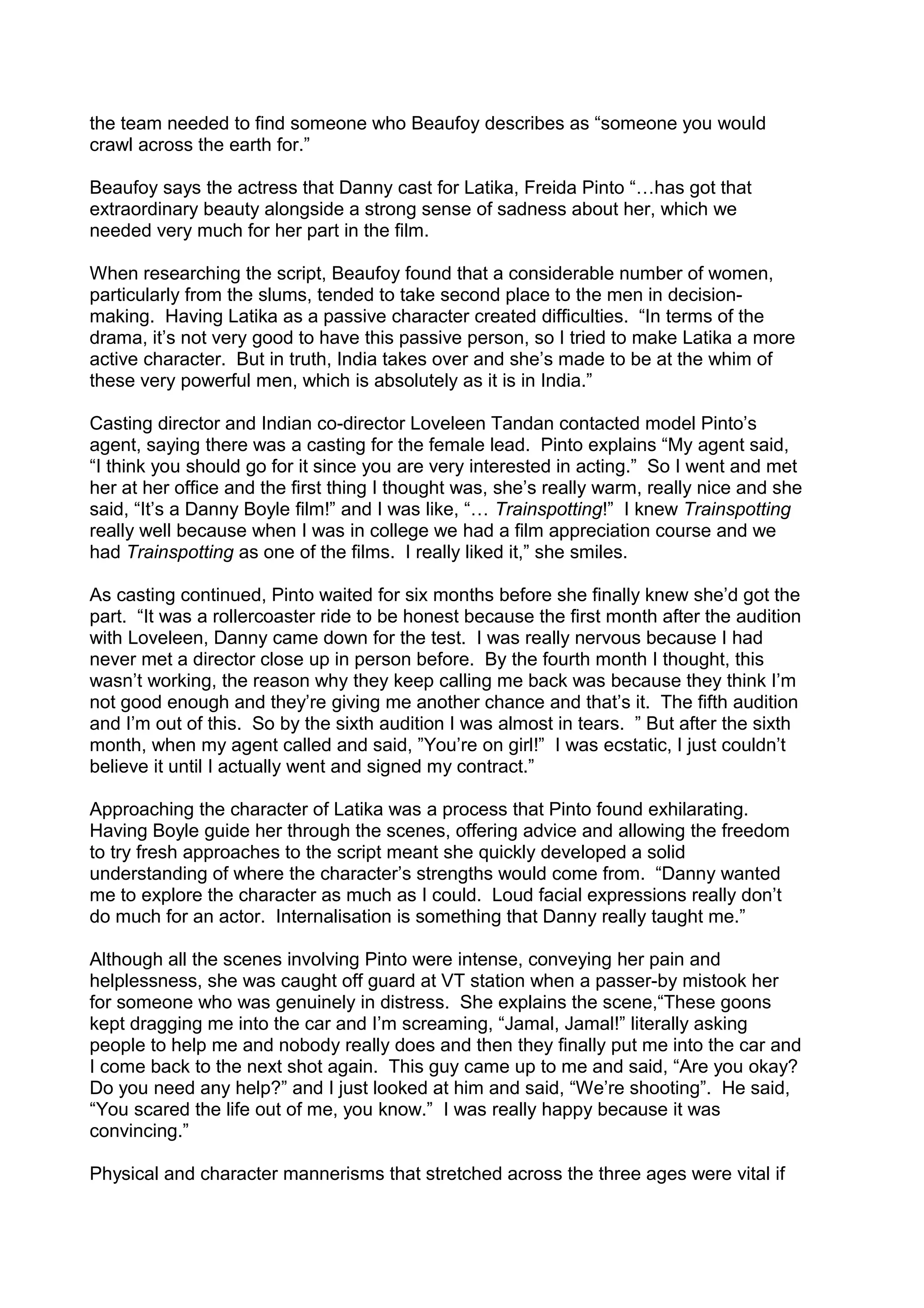 the team needed to find someone who Beaufoy describes as “someone you would
crawl across the earth for.”
Beaufoy says the actress that Danny cast for Latika, Freida Pinto “…has got that
extraordinary beauty alongside a strong sense of sadness about her, which we
needed very much for her part in the film.
When researching the script, Beaufoy found that a considerable number of women,
particularly from the slums, tended to take second place to the men in decisionmaking. Having Latika as a passive character created difficulties. “In terms of the
drama, it’s not very good to have this passive person, so I tried to make Latika a more
active character. But in truth, India takes over and she’s made to be at the whim of
these very powerful men, which is absolutely as it is in India.”
Casting director and Indian co-director Loveleen Tandan contacted model Pinto’s
agent, saying there was a casting for the female lead. Pinto explains “My agent said,
“I think you should go for it since you are very interested in acting.” So I went and met
her at her office and the first thing I thought was, she’s really warm, really nice and she
said, “It’s a Danny Boyle film!” and I was like, “… Trainspotting!” I knew Trainspotting
really well because when I was in college we had a film appreciation course and we
had Trainspotting as one of the films. I really liked it,” she smiles.
As casting continued, Pinto waited for six months before she finally knew she’d got the
part. “It was a rollercoaster ride to be honest because the first month after the audition
with Loveleen, Danny came down for the test. I was really nervous because I had
never met a director close up in person before. By the fourth month I thought, this
wasn’t working, the reason why they keep calling me back was because they think I’m
not good enough and they’re giving me another chance and that’s it. The fifth audition
and I’m out of this. So by the sixth audition I was almost in tears. ” But after the sixth
month, when my agent called and said, ”You’re on girl!” I was ecstatic, I just couldn’t
believe it until I actually went and signed my contract.”
Approaching the character of Latika was a process that Pinto found exhilarating.
Having Boyle guide her through the scenes, offering advice and allowing the freedom
to try fresh approaches to the script meant she quickly developed a solid
understanding of where the character’s strengths would come from. “Danny wanted
me to explore the character as much as I could. Loud facial expressions really don’t
do much for an actor. Internalisation is something that Danny really taught me.”
Although all the scenes involving Pinto were intense, conveying her pain and
helplessness, she was caught off guard at VT station when a passer-by mistook her
for someone who was genuinely in distress. She explains the scene,“These goons
kept dragging me into the car and I’m screaming, “Jamal, Jamal!” literally asking
people to help me and nobody really does and then they finally put me into the car and
I come back to the next shot again. This guy came up to me and said, “Are you okay?
Do you need any help?” and I just looked at him and said, “We’re shooting”. He said,
“You scared the life out of me, you know.” I was really happy because it was
convincing.”
Physical and character mannerisms that stretched across the three ages were vital if

 