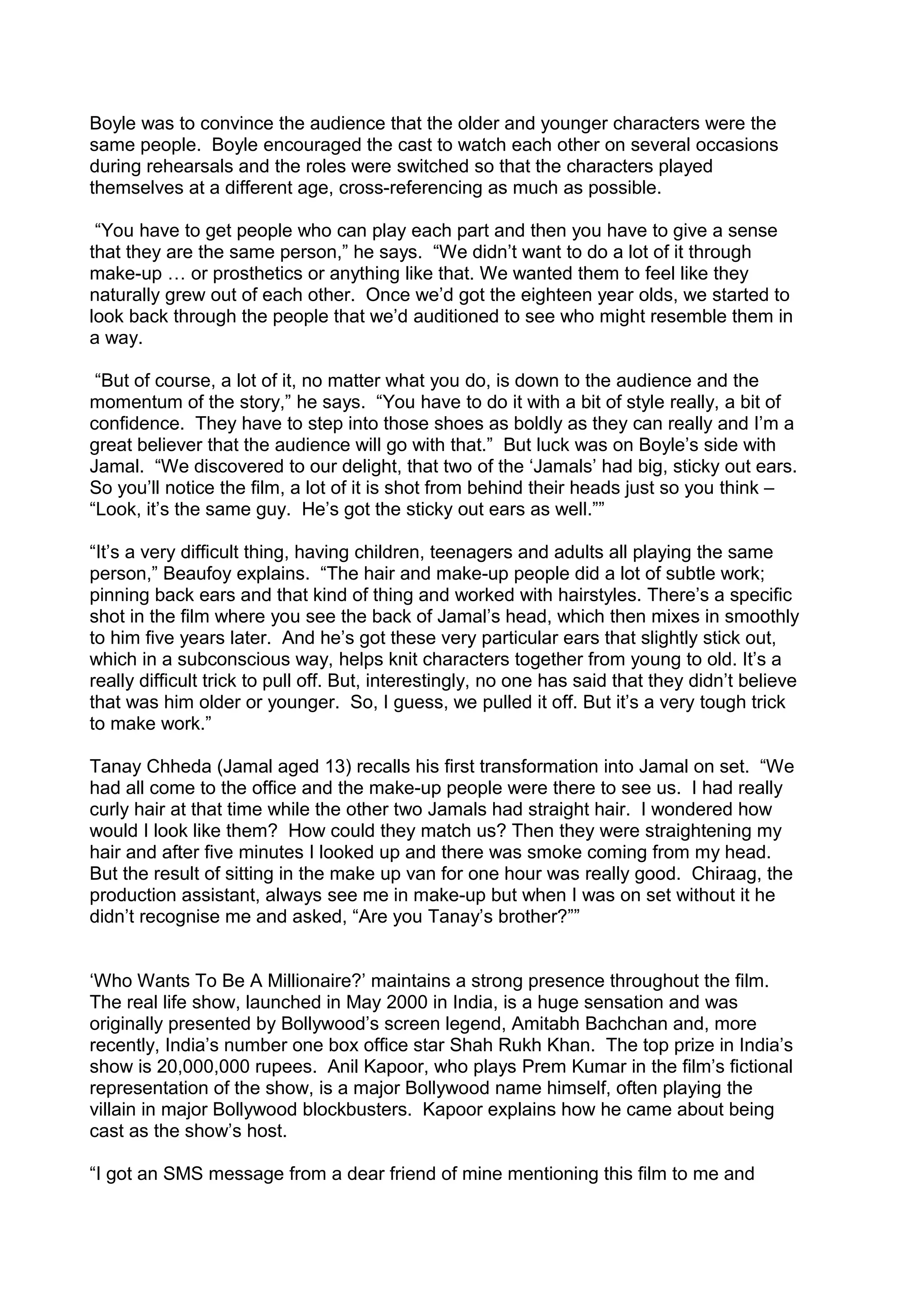 Boyle was to convince the audience that the older and younger characters were the
same people. Boyle encouraged the cast to watch each other on several occasions
during rehearsals and the roles were switched so that the characters played
themselves at a different age, cross-referencing as much as possible.
“You have to get people who can play each part and then you have to give a sense
that they are the same person,” he says. “We didn’t want to do a lot of it through
make-up … or prosthetics or anything like that. We wanted them to feel like they
naturally grew out of each other. Once we’d got the eighteen year olds, we started to
look back through the people that we’d auditioned to see who might resemble them in
a way.
“But of course, a lot of it, no matter what you do, is down to the audience and the
momentum of the story,” he says. “You have to do it with a bit of style really, a bit of
confidence. They have to step into those shoes as boldly as they can really and I’m a
great believer that the audience will go with that.” But luck was on Boyle’s side with
Jamal. “We discovered to our delight, that two of the ‘Jamals’ had big, sticky out ears.
So you’ll notice the film, a lot of it is shot from behind their heads just so you think –
“Look, it’s the same guy. He’s got the sticky out ears as well.””
“It’s a very difficult thing, having children, teenagers and adults all playing the same
person,” Beaufoy explains. “The hair and make-up people did a lot of subtle work;
pinning back ears and that kind of thing and worked with hairstyles. There’s a specific
shot in the film where you see the back of Jamal’s head, which then mixes in smoothly
to him five years later. And he’s got these very particular ears that slightly stick out,
which in a subconscious way, helps knit characters together from young to old. It’s a
really difficult trick to pull off. But, interestingly, no one has said that they didn’t believe
that was him older or younger. So, I guess, we pulled it off. But it’s a very tough trick
to make work.”
Tanay Chheda (Jamal aged 13) recalls his first transformation into Jamal on set. “We
had all come to the office and the make-up people were there to see us. I had really
curly hair at that time while the other two Jamals had straight hair. I wondered how
would I look like them? How could they match us? Then they were straightening my
hair and after five minutes I looked up and there was smoke coming from my head.
But the result of sitting in the make up van for one hour was really good. Chiraag, the
production assistant, always see me in make-up but when I was on set without it he
didn’t recognise me and asked, “Are you Tanay’s brother?””
‘Who Wants To Be A Millionaire?’ maintains a strong presence throughout the film.
The real life show, launched in May 2000 in India, is a huge sensation and was
originally presented by Bollywood’s screen legend, Amitabh Bachchan and, more
recently, India’s number one box office star Shah Rukh Khan. The top prize in India’s
show is 20,000,000 rupees. Anil Kapoor, who plays Prem Kumar in the film’s fictional
representation of the show, is a major Bollywood name himself, often playing the
villain in major Bollywood blockbusters. Kapoor explains how he came about being
cast as the show’s host.
“I got an SMS message from a dear friend of mine mentioning this film to me and

 