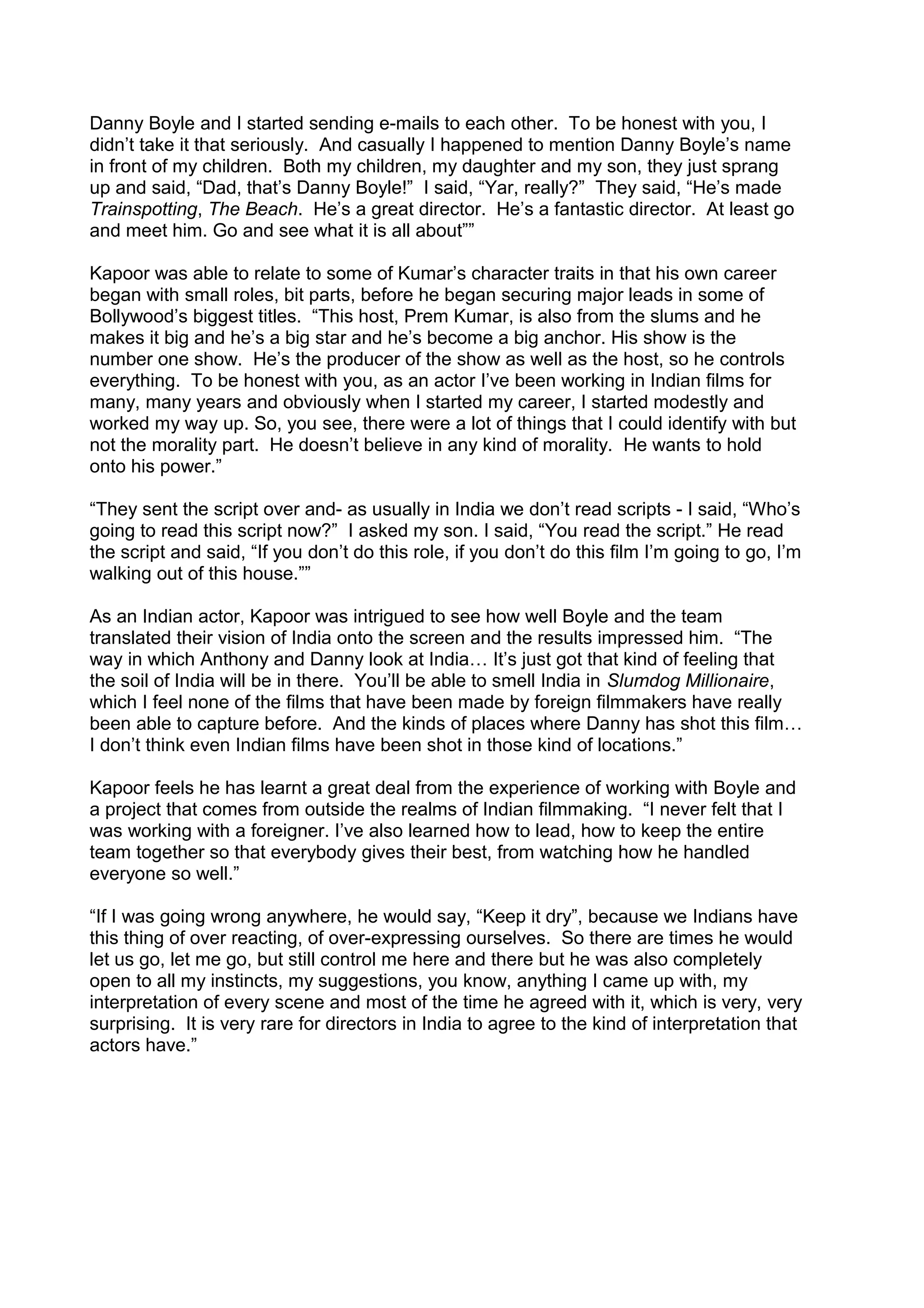 Danny Boyle and I started sending e-mails to each other. To be honest with you, I
didn’t take it that seriously. And casually I happened to mention Danny Boyle’s name
in front of my children. Both my children, my daughter and my son, they just sprang
up and said, “Dad, that’s Danny Boyle!” I said, “Yar, really?” They said, “He’s made
Trainspotting, The Beach. He’s a great director. He’s a fantastic director. At least go
and meet him. Go and see what it is all about””
Kapoor was able to relate to some of Kumar’s character traits in that his own career
began with small roles, bit parts, before he began securing major leads in some of
Bollywood’s biggest titles. “This host, Prem Kumar, is also from the slums and he
makes it big and he’s a big star and he’s become a big anchor. His show is the
number one show. He’s the producer of the show as well as the host, so he controls
everything. To be honest with you, as an actor I’ve been working in Indian films for
many, many years and obviously when I started my career, I started modestly and
worked my way up. So, you see, there were a lot of things that I could identify with but
not the morality part. He doesn’t believe in any kind of morality. He wants to hold
onto his power.”
“They sent the script over and- as usually in India we don’t read scripts - I said, “Who’s
going to read this script now?” I asked my son. I said, “You read the script.” He read
the script and said, “If you don’t do this role, if you don’t do this film I’m going to go, I’m
walking out of this house.””
As an Indian actor, Kapoor was intrigued to see how well Boyle and the team
translated their vision of India onto the screen and the results impressed him. “The
way in which Anthony and Danny look at India… It’s just got that kind of feeling that
the soil of India will be in there. You’ll be able to smell India in Slumdog Millionaire,
which I feel none of the films that have been made by foreign filmmakers have really
been able to capture before. And the kinds of places where Danny has shot this film…
I don’t think even Indian films have been shot in those kind of locations.”
Kapoor feels he has learnt a great deal from the experience of working with Boyle and
a project that comes from outside the realms of Indian filmmaking. “I never felt that I
was working with a foreigner. I’ve also learned how to lead, how to keep the entire
team together so that everybody gives their best, from watching how he handled
everyone so well.”
“If I was going wrong anywhere, he would say, “Keep it dry”, because we Indians have
this thing of over reacting, of over-expressing ourselves. So there are times he would
let us go, let me go, but still control me here and there but he was also completely
open to all my instincts, my suggestions, you know, anything I came up with, my
interpretation of every scene and most of the time he agreed with it, which is very, very
surprising. It is very rare for directors in India to agree to the kind of interpretation that
actors have.”

 