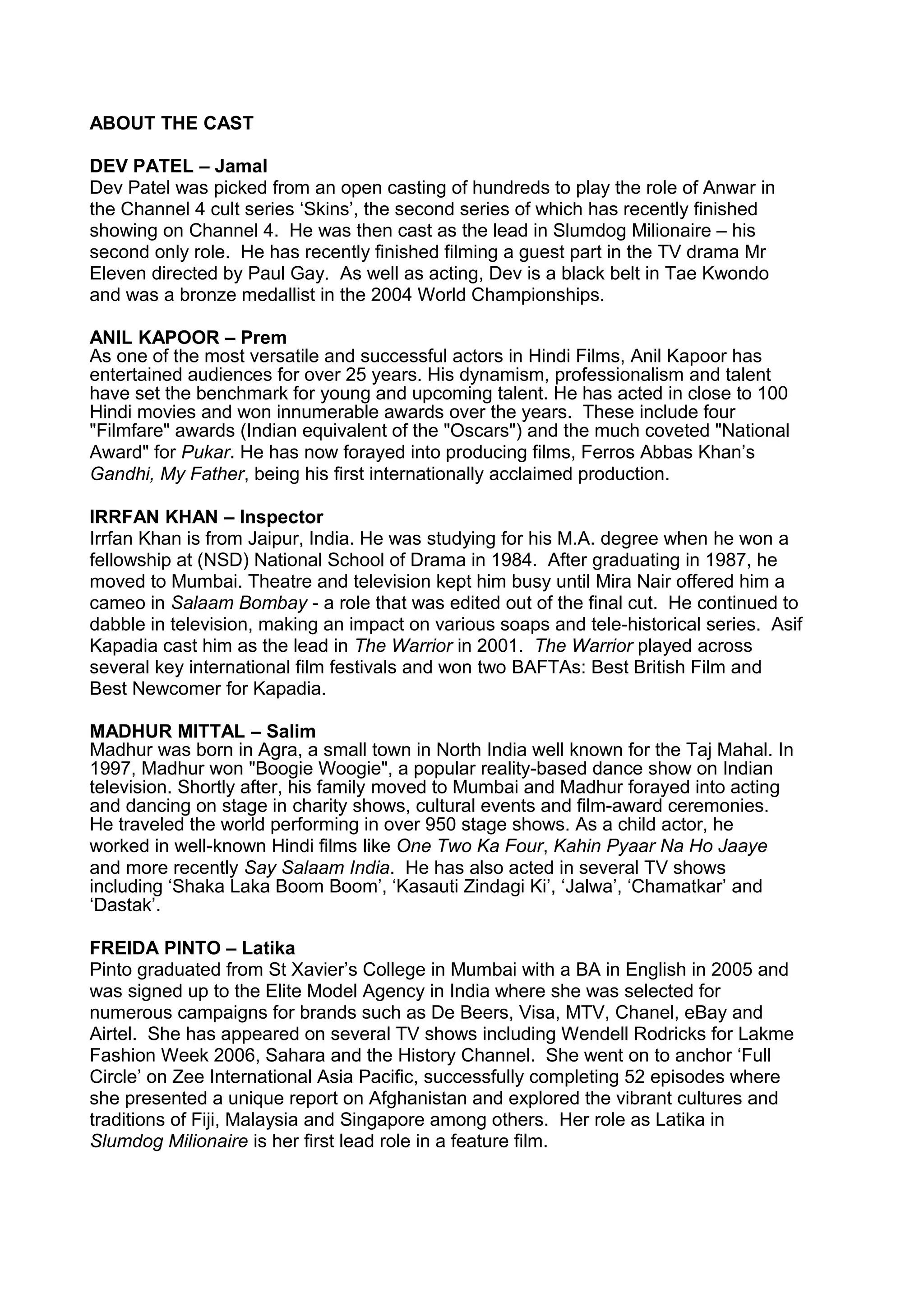 ABOUT THE CAST
DEV PATEL – Jamal
Dev Patel was picked from an open casting of hundreds to play the role of Anwar in
the Channel 4 cult series ‘Skins’, the second series of which has recently finished
showing on Channel 4. He was then cast as the lead in Slumdog Milionaire – his
second only role. He has recently finished filming a guest part in the TV drama Mr
Eleven directed by Paul Gay. As well as acting, Dev is a black belt in Tae Kwondo
and was a bronze medallist in the 2004 World Championships.
ANIL KAPOOR – Prem
As one of the most versatile and successful actors in Hindi Films, Anil Kapoor has
entertained audiences for over 25 years. His dynamism, professionalism and talent
have set the benchmark for young and upcoming talent. He has acted in close to 100
Hindi movies and won innumerable awards over the years. These include four
"Filmfare" awards (Indian equivalent of the "Oscars") and the much coveted "National
Award" for Pukar. He has now forayed into producing films, Ferros Abbas Khan’s
Gandhi, My Father, being his first internationally acclaimed production.
IRRFAN KHAN – Inspector
Irrfan Khan is from Jaipur, India. He was studying for his M.A. degree when he won a
fellowship at (NSD) National School of Drama in 1984. After graduating in 1987, he
moved to Mumbai. Theatre and television kept him busy until Mira Nair offered him a
cameo in Salaam Bombay - a role that was edited out of the final cut. He continued to
dabble in television, making an impact on various soaps and tele-historical series. Asif
Kapadia cast him as the lead in The Warrior in 2001. The Warrior played across
several key international film festivals and won two BAFTAs: Best British Film and
Best Newcomer for Kapadia.
MADHUR MITTAL – Salim
Madhur was born in Agra, a small town in North India well known for the Taj Mahal. In
1997, Madhur won "Boogie Woogie", a popular reality-based dance show on Indian
television. Shortly after, his family moved to Mumbai and Madhur forayed into acting
and dancing on stage in charity shows, cultural events and film-award ceremonies.
He traveled the world performing in over 950 stage shows. As a child actor, he
worked in well-known Hindi films like One Two Ka Four, Kahin Pyaar Na Ho Jaaye
and more recently Say Salaam India. He has also acted in several TV shows
including ‘Shaka Laka Boom Boom’, ‘Kasauti Zindagi Ki’, ‘Jalwa’, ‘Chamatkar’ and
‘Dastak’.
FREIDA PINTO – Latika
Pinto graduated from St Xavier’s College in Mumbai with a BA in English in 2005 and
was signed up to the Elite Model Agency in India where she was selected for
numerous campaigns for brands such as De Beers, Visa, MTV, Chanel, eBay and
Airtel. She has appeared on several TV shows including Wendell Rodricks for Lakme
Fashion Week 2006, Sahara and the History Channel. She went on to anchor ‘Full
Circle’ on Zee International Asia Pacific, successfully completing 52 episodes where
she presented a unique report on Afghanistan and explored the vibrant cultures and
traditions of Fiji, Malaysia and Singapore among others. Her role as Latika in
Slumdog Milionaire is her first lead role in a feature film.

 