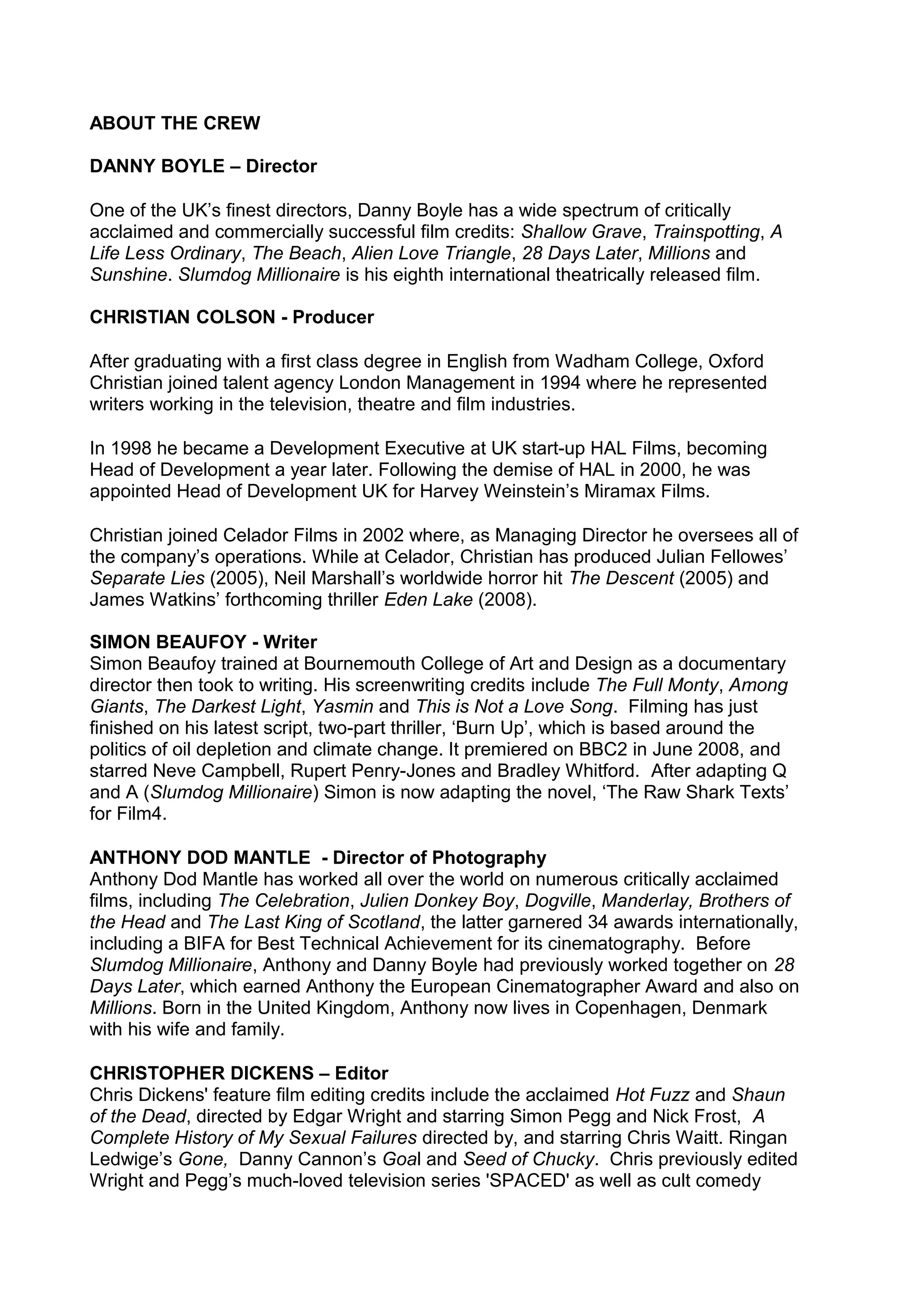 ABOUT THE CREW
DANNY BOYLE – Director
One of the UK’s finest directors, Danny Boyle has a wide spectrum of critically
acclaimed and commercially successful film credits: Shallow Grave, Trainspotting, A
Life Less Ordinary, The Beach, Alien Love Triangle, 28 Days Later, Millions and
Sunshine. Slumdog Millionaire is his eighth international theatrically released film.
CHRISTIAN COLSON - Producer
After graduating with a first class degree in English from Wadham College, Oxford
Christian joined talent agency London Management in 1994 where he represented
writers working in the television, theatre and film industries.
In 1998 he became a Development Executive at UK start-up HAL Films, becoming
Head of Development a year later. Following the demise of HAL in 2000, he was
appointed Head of Development UK for Harvey Weinstein’s Miramax Films.
Christian joined Celador Films in 2002 where, as Managing Director he oversees all of
the company’s operations. While at Celador, Christian has produced Julian Fellowes’
Separate Lies (2005), Neil Marshall’s worldwide horror hit The Descent (2005) and
James Watkins’ forthcoming thriller Eden Lake (2008).
SIMON BEAUFOY - Writer
Simon Beaufoy trained at Bournemouth College of Art and Design as a documentary
director then took to writing. His screenwriting credits include The Full Monty, Among
Giants, The Darkest Light, Yasmin and This is Not a Love Song. Filming has just
finished on his latest script, two-part thriller, ‘Burn Up’, which is based around the
politics of oil depletion and climate change. It premiered on BBC2 in June 2008, and
starred Neve Campbell, Rupert Penry-Jones and Bradley Whitford. After adapting Q
and A (Slumdog Millionaire) Simon is now adapting the novel, ‘The Raw Shark Texts’
for Film4.
ANTHONY DOD MANTLE - Director of Photography
Anthony Dod Mantle has worked all over the world on numerous critically acclaimed
films, including The Celebration, Julien Donkey Boy, Dogville, Manderlay, Brothers of
the Head and The Last King of Scotland, the latter garnered 34 awards internationally,
including a BIFA for Best Technical Achievement for its cinematography. Before
Slumdog Millionaire, Anthony and Danny Boyle had previously worked together on 28
Days Later, which earned Anthony the European Cinematographer Award and also on
Millions. Born in the United Kingdom, Anthony now lives in Copenhagen, Denmark
with his wife and family.
CHRISTOPHER DICKENS – Editor
Chris Dickens' feature film editing credits include the acclaimed Hot Fuzz and Shaun
of the Dead, directed by Edgar Wright and starring Simon Pegg and Nick Frost, A
Complete History of My Sexual Failures directed by, and starring Chris Waitt. Ringan
Ledwige’s Gone, Danny Cannon’s Goal and Seed of Chucky. Chris previously edited
Wright and Pegg’s much-loved television series 'SPACED' as well as cult comedy

 