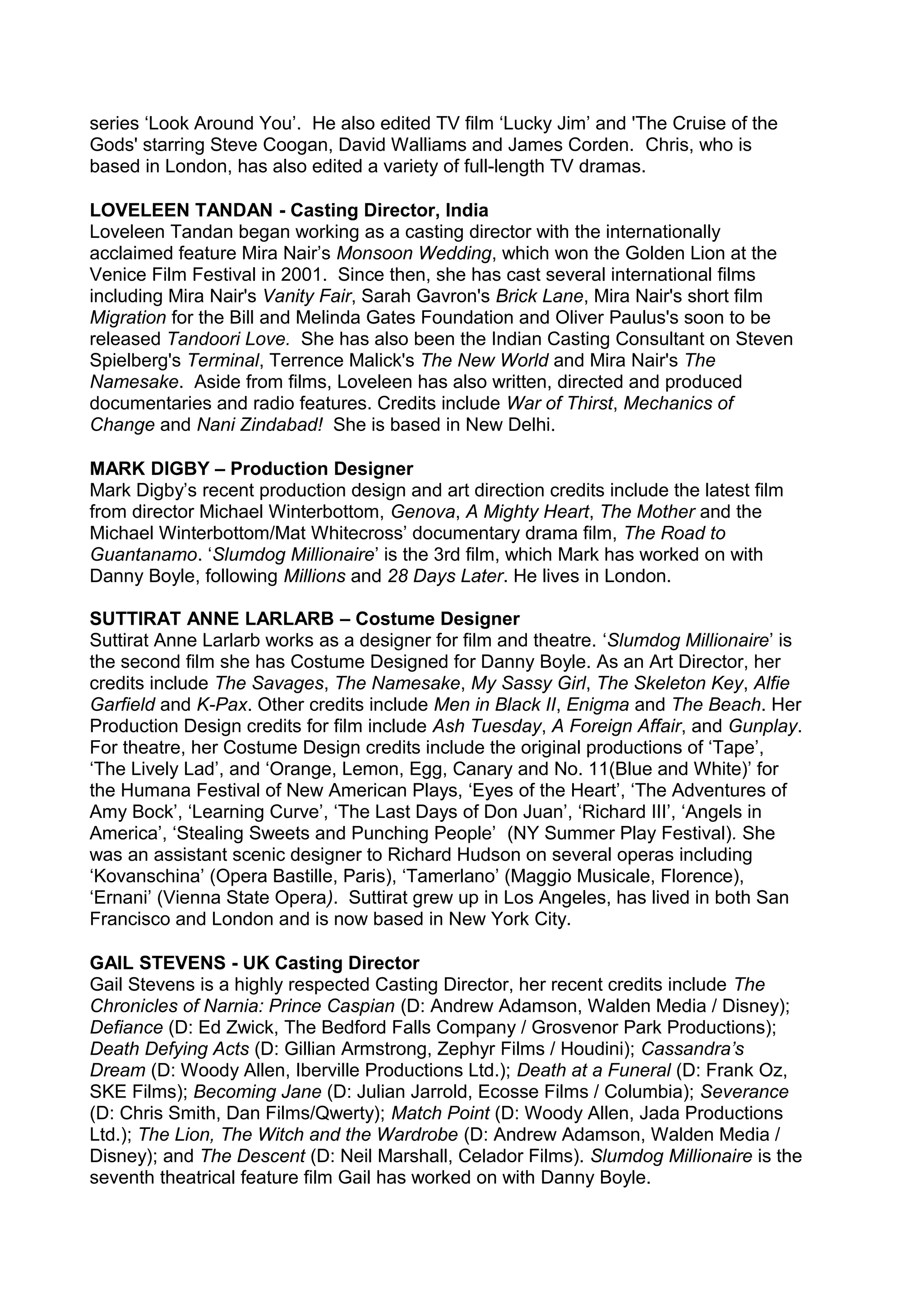 series ‘Look Around You’. He also edited TV film ‘Lucky Jim’ and 'The Cruise of the
Gods' starring Steve Coogan, David Walliams and James Corden. Chris, who is
based in London, has also edited a variety of full-length TV dramas.
LOVELEEN TANDAN - Casting Director, India
Loveleen Tandan began working as a casting director with the internationally
acclaimed feature Mira Nair’s Monsoon Wedding, which won the Golden Lion at the
Venice Film Festival in 2001. Since then, she has cast several international films
including Mira Nair's Vanity Fair, Sarah Gavron's Brick Lane, Mira Nair's short film
Migration for the Bill and Melinda Gates Foundation and Oliver Paulus's soon to be
released Tandoori Love. She has also been the Indian Casting Consultant on Steven
Spielberg's Terminal, Terrence Malick's The New World and Mira Nair's The
Namesake. Aside from films, Loveleen has also written, directed and produced
documentaries and radio features. Credits include War of Thirst, Mechanics of
Change and Nani Zindabad! She is based in New Delhi.
MARK DIGBY – Production Designer
Mark Digby’s recent production design and art direction credits include the latest film
from director Michael Winterbottom, Genova, A Mighty Heart, The Mother and the
Michael Winterbottom/Mat Whitecross’ documentary drama film, The Road to
Guantanamo. ‘Slumdog Millionaire’ is the 3rd film, which Mark has worked on with
Danny Boyle, following Millions and 28 Days Later. He lives in London.
SUTTIRAT ANNE LARLARB – Costume Designer
Suttirat Anne Larlarb works as a designer for film and theatre. ‘Slumdog Millionaire’ is
the second film she has Costume Designed for Danny Boyle. As an Art Director, her
credits include The Savages, The Namesake, My Sassy Girl, The Skeleton Key, Alfie
Garfield and K-Pax. Other credits include Men in Black II, Enigma and The Beach. Her
Production Design credits for film include Ash Tuesday, A Foreign Affair, and Gunplay.
For theatre, her Costume Design credits include the original productions of ‘Tape’,
‘The Lively Lad’, and ‘Orange, Lemon, Egg, Canary and No. 11(Blue and White)’ for
the Humana Festival of New American Plays, ‘Eyes of the Heart’, ‘The Adventures of
Amy Bock’, ‘Learning Curve’, ‘The Last Days of Don Juan’, ‘Richard III’, ‘Angels in
America’, ‘Stealing Sweets and Punching People’ (NY Summer Play Festival). She
was an assistant scenic designer to Richard Hudson on several operas including
‘Kovanschina’ (Opera Bastille, Paris), ‘Tamerlano’ (Maggio Musicale, Florence),
‘Ernani’ (Vienna State Opera). Suttirat grew up in Los Angeles, has lived in both San
Francisco and London and is now based in New York City.
GAIL STEVENS - UK Casting Director
Gail Stevens is a highly respected Casting Director, her recent credits include The
Chronicles of Narnia: Prince Caspian (D: Andrew Adamson, Walden Media / Disney);
Defiance (D: Ed Zwick, The Bedford Falls Company / Grosvenor Park Productions);
Death Defying Acts (D: Gillian Armstrong, Zephyr Films / Houdini); Cassandra’s
Dream (D: Woody Allen, Iberville Productions Ltd.); Death at a Funeral (D: Frank Oz,
SKE Films); Becoming Jane (D: Julian Jarrold, Ecosse Films / Columbia); Severance
(D: Chris Smith, Dan Films/Qwerty); Match Point (D: Woody Allen, Jada Productions
Ltd.); The Lion, The Witch and the Wardrobe (D: Andrew Adamson, Walden Media /
Disney); and The Descent (D: Neil Marshall, Celador Films). Slumdog Millionaire is the
seventh theatrical feature film Gail has worked on with Danny Boyle.

 
