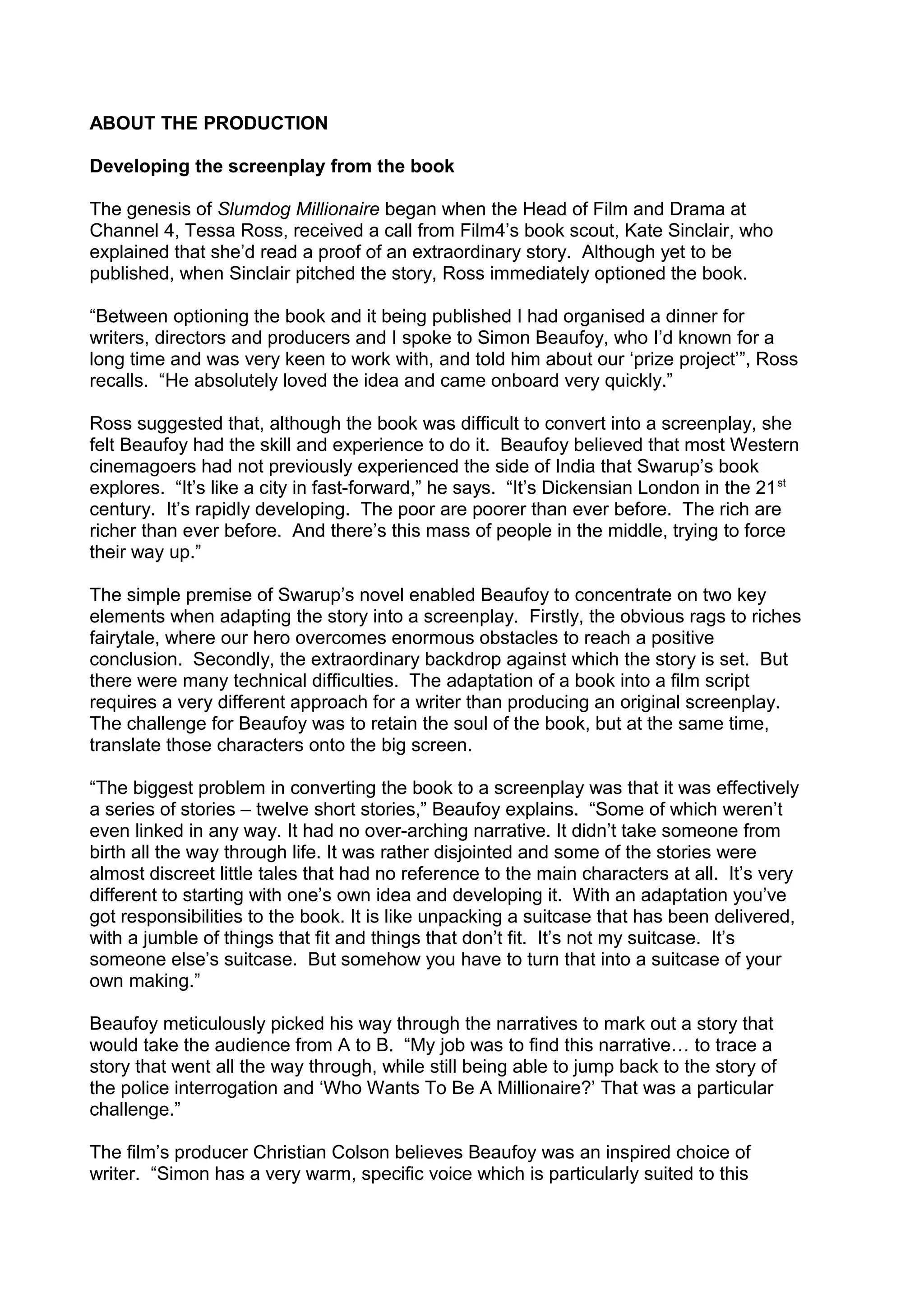 ABOUT THE PRODUCTION
Developing the screenplay from the book
The genesis of Slumdog Millionaire began when the Head of Film and Drama at
Channel 4, Tessa Ross, received a call from Film4’s book scout, Kate Sinclair, who
explained that she’d read a proof of an extraordinary story. Although yet to be
published, when Sinclair pitched the story, Ross immediately optioned the book.
“Between optioning the book and it being published I had organised a dinner for
writers, directors and producers and I spoke to Simon Beaufoy, who I’d known for a
long time and was very keen to work with, and told him about our ‘prize project’”, Ross
recalls. “He absolutely loved the idea and came onboard very quickly.”
Ross suggested that, although the book was difficult to convert into a screenplay, she
felt Beaufoy had the skill and experience to do it. Beaufoy believed that most Western
cinemagoers had not previously experienced the side of India that Swarup’s book
explores. “It’s like a city in fast-forward,” he says. “It’s Dickensian London in the 21 st
century. It’s rapidly developing. The poor are poorer than ever before. The rich are
richer than ever before. And there’s this mass of people in the middle, trying to force
their way up.”
The simple premise of Swarup’s novel enabled Beaufoy to concentrate on two key
elements when adapting the story into a screenplay. Firstly, the obvious rags to riches
fairytale, where our hero overcomes enormous obstacles to reach a positive
conclusion. Secondly, the extraordinary backdrop against which the story is set. But
there were many technical difficulties. The adaptation of a book into a film script
requires a very different approach for a writer than producing an original screenplay.
The challenge for Beaufoy was to retain the soul of the book, but at the same time,
translate those characters onto the big screen.
“The biggest problem in converting the book to a screenplay was that it was effectively
a series of stories – twelve short stories,” Beaufoy explains. “Some of which weren’t
even linked in any way. It had no over-arching narrative. It didn’t take someone from
birth all the way through life. It was rather disjointed and some of the stories were
almost discreet little tales that had no reference to the main characters at all. It’s very
different to starting with one’s own idea and developing it. With an adaptation you’ve
got responsibilities to the book. It is like unpacking a suitcase that has been delivered,
with a jumble of things that fit and things that don’t fit. It’s not my suitcase. It’s
someone else’s suitcase. But somehow you have to turn that into a suitcase of your
own making.”
Beaufoy meticulously picked his way through the narratives to mark out a story that
would take the audience from A to B. “My job was to find this narrative… to trace a
story that went all the way through, while still being able to jump back to the story of
the police interrogation and ‘Who Wants To Be A Millionaire?’ That was a particular
challenge.”
The film’s producer Christian Colson believes Beaufoy was an inspired choice of
writer. “Simon has a very warm, specific voice which is particularly suited to this

 