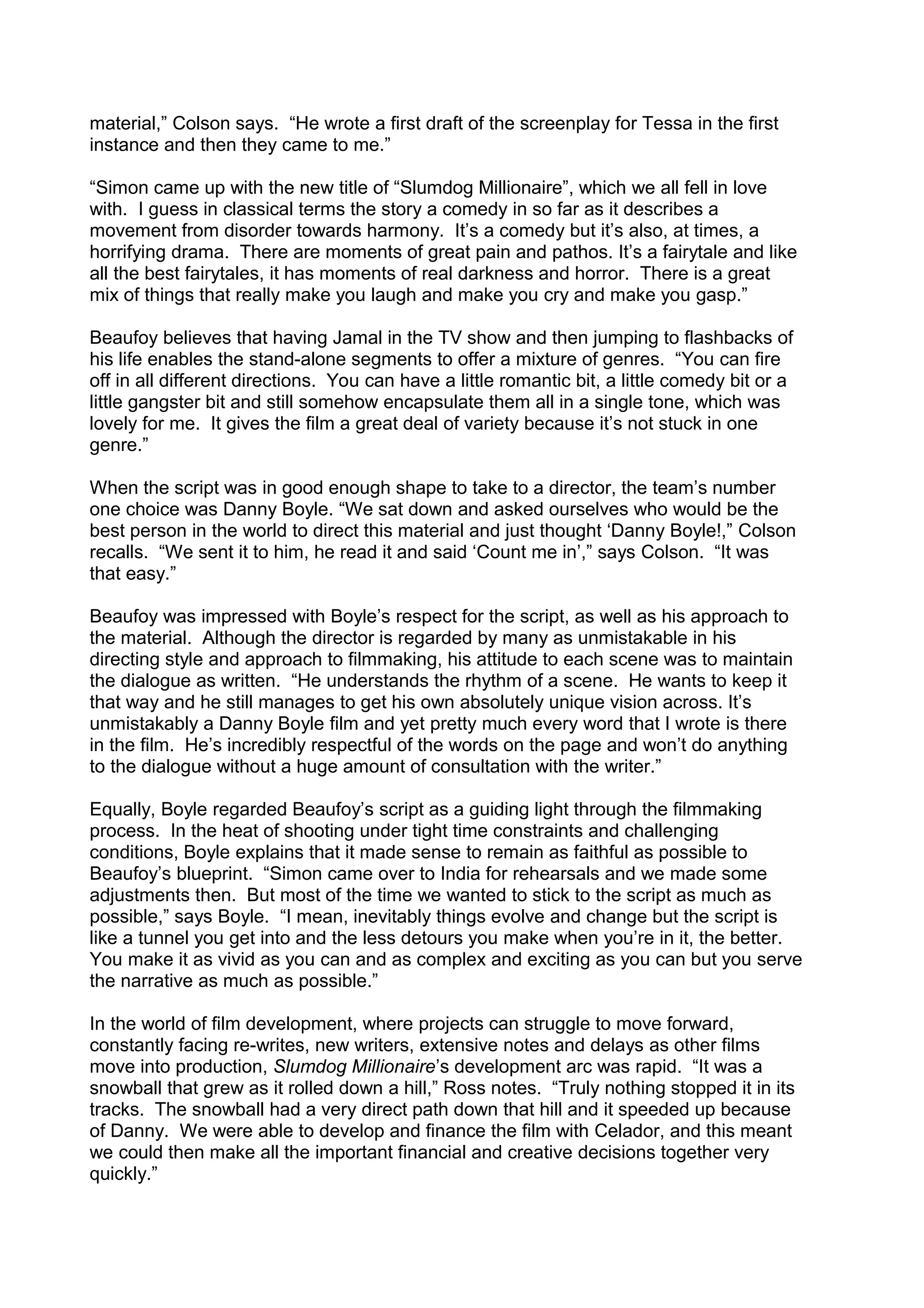 material,” Colson says. “He wrote a first draft of the screenplay for Tessa in the first
instance and then they came to me.”
“Simon came up with the new title of “Slumdog Millionaire”, which we all fell in love
with. I guess in classical terms the story a comedy in so far as it describes a
movement from disorder towards harmony. It’s a comedy but it’s also, at times, a
horrifying drama. There are moments of great pain and pathos. It’s a fairytale and like
all the best fairytales, it has moments of real darkness and horror. There is a great
mix of things that really make you laugh and make you cry and make you gasp.”
Beaufoy believes that having Jamal in the TV show and then jumping to flashbacks of
his life enables the stand-alone segments to offer a mixture of genres. “You can fire
off in all different directions. You can have a little romantic bit, a little comedy bit or a
little gangster bit and still somehow encapsulate them all in a single tone, which was
lovely for me. It gives the film a great deal of variety because it’s not stuck in one
genre.”
When the script was in good enough shape to take to a director, the team’s number
one choice was Danny Boyle. “We sat down and asked ourselves who would be the
best person in the world to direct this material and just thought ‘Danny Boyle!,” Colson
recalls. “We sent it to him, he read it and said ‘Count me in’,” says Colson. “It was
that easy.”
Beaufoy was impressed with Boyle’s respect for the script, as well as his approach to
the material. Although the director is regarded by many as unmistakable in his
directing style and approach to filmmaking, his attitude to each scene was to maintain
the dialogue as written. “He understands the rhythm of a scene. He wants to keep it
that way and he still manages to get his own absolutely unique vision across. It’s
unmistakably a Danny Boyle film and yet pretty much every word that I wrote is there
in the film. He’s incredibly respectful of the words on the page and won’t do anything
to the dialogue without a huge amount of consultation with the writer.”
Equally, Boyle regarded Beaufoy’s script as a guiding light through the filmmaking
process. In the heat of shooting under tight time constraints and challenging
conditions, Boyle explains that it made sense to remain as faithful as possible to
Beaufoy’s blueprint. “Simon came over to India for rehearsals and we made some
adjustments then. But most of the time we wanted to stick to the script as much as
possible,” says Boyle. “I mean, inevitably things evolve and change but the script is
like a tunnel you get into and the less detours you make when you’re in it, the better.
You make it as vivid as you can and as complex and exciting as you can but you serve
the narrative as much as possible.”
In the world of film development, where projects can struggle to move forward,
constantly facing re-writes, new writers, extensive notes and delays as other films
move into production, Slumdog Millionaire’s development arc was rapid. “It was a
snowball that grew as it rolled down a hill,” Ross notes. “Truly nothing stopped it in its
tracks. The snowball had a very direct path down that hill and it speeded up because
of Danny. We were able to develop and finance the film with Celador, and this meant
we could then make all the important financial and creative decisions together very
quickly.”

 