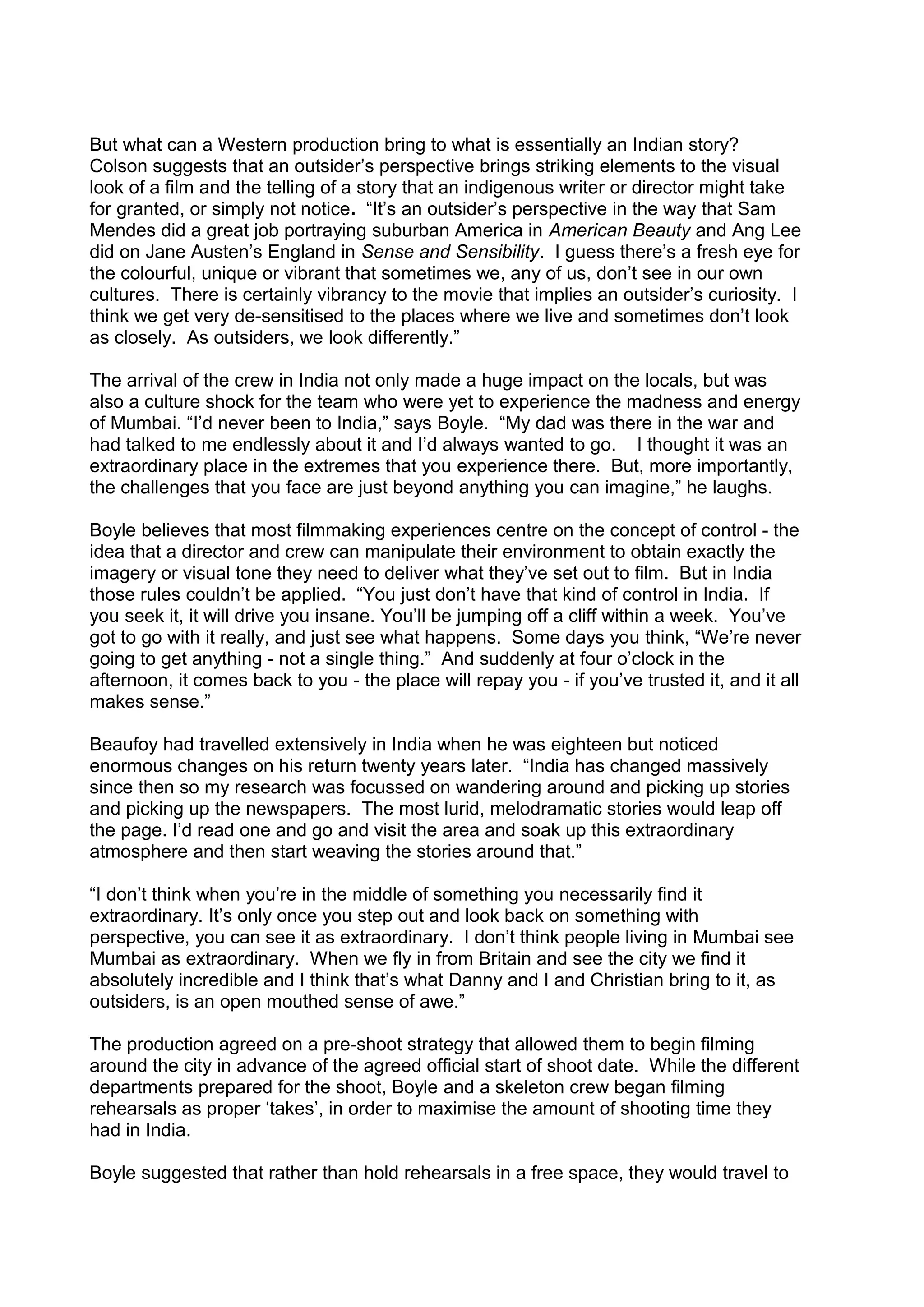 But what can a Western production bring to what is essentially an Indian story?
Colson suggests that an outsider’s perspective brings striking elements to the visual
look of a film and the telling of a story that an indigenous writer or director might take
for granted, or simply not notice. “It’s an outsider’s perspective in the way that Sam
Mendes did a great job portraying suburban America in American Beauty and Ang Lee
did on Jane Austen’s England in Sense and Sensibility. I guess there’s a fresh eye for
the colourful, unique or vibrant that sometimes we, any of us, don’t see in our own
cultures. There is certainly vibrancy to the movie that implies an outsider’s curiosity. I
think we get very de-sensitised to the places where we live and sometimes don’t look
as closely. As outsiders, we look differently.”
The arrival of the crew in India not only made a huge impact on the locals, but was
also a culture shock for the team who were yet to experience the madness and energy
of Mumbai. “I’d never been to India,” says Boyle. “My dad was there in the war and
had talked to me endlessly about it and I’d always wanted to go. I thought it was an
extraordinary place in the extremes that you experience there. But, more importantly,
the challenges that you face are just beyond anything you can imagine,” he laughs.
Boyle believes that most filmmaking experiences centre on the concept of control - the
idea that a director and crew can manipulate their environment to obtain exactly the
imagery or visual tone they need to deliver what they’ve set out to film. But in India
those rules couldn’t be applied. “You just don’t have that kind of control in India. If
you seek it, it will drive you insane. You’ll be jumping off a cliff within a week. You’ve
got to go with it really, and just see what happens. Some days you think, “We’re never
going to get anything - not a single thing.” And suddenly at four o’clock in the
afternoon, it comes back to you - the place will repay you - if you’ve trusted it, and it all
makes sense.”
Beaufoy had travelled extensively in India when he was eighteen but noticed
enormous changes on his return twenty years later. “India has changed massively
since then so my research was focussed on wandering around and picking up stories
and picking up the newspapers. The most lurid, melodramatic stories would leap off
the page. I’d read one and go and visit the area and soak up this extraordinary
atmosphere and then start weaving the stories around that.”
“I don’t think when you’re in the middle of something you necessarily find it
extraordinary. It’s only once you step out and look back on something with
perspective, you can see it as extraordinary. I don’t think people living in Mumbai see
Mumbai as extraordinary. When we fly in from Britain and see the city we find it
absolutely incredible and I think that’s what Danny and I and Christian bring to it, as
outsiders, is an open mouthed sense of awe.”
The production agreed on a pre-shoot strategy that allowed them to begin filming
around the city in advance of the agreed official start of shoot date. While the different
departments prepared for the shoot, Boyle and a skeleton crew began filming
rehearsals as proper ‘takes’, in order to maximise the amount of shooting time they
had in India.
Boyle suggested that rather than hold rehearsals in a free space, they would travel to

 