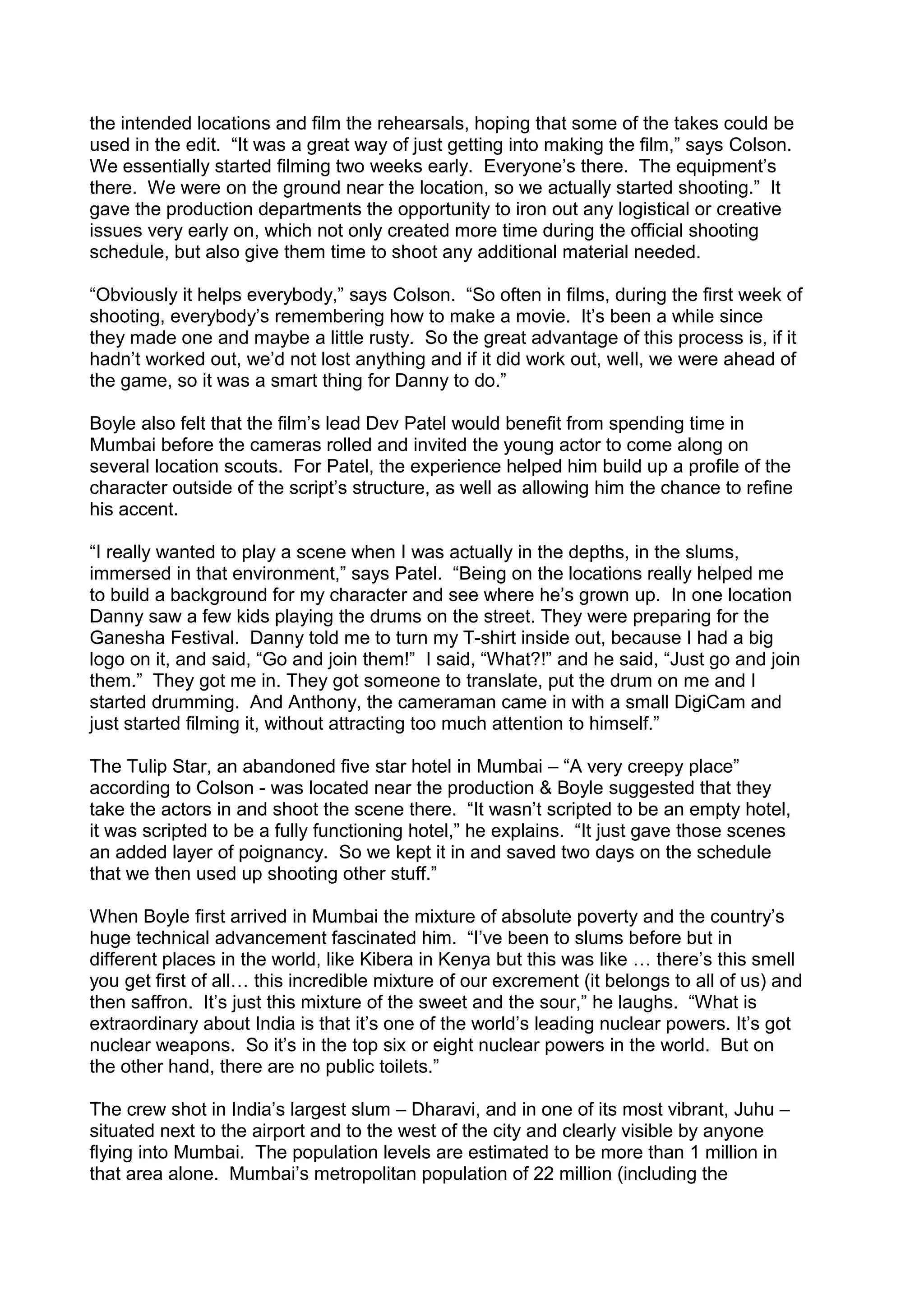 the intended locations and film the rehearsals, hoping that some of the takes could be
used in the edit. “It was a great way of just getting into making the film,” says Colson.
We essentially started filming two weeks early. Everyone’s there. The equipment’s
there. We were on the ground near the location, so we actually started shooting.” It
gave the production departments the opportunity to iron out any logistical or creative
issues very early on, which not only created more time during the official shooting
schedule, but also give them time to shoot any additional material needed.
“Obviously it helps everybody,” says Colson. “So often in films, during the first week of
shooting, everybody’s remembering how to make a movie. It’s been a while since
they made one and maybe a little rusty. So the great advantage of this process is, if it
hadn’t worked out, we’d not lost anything and if it did work out, well, we were ahead of
the game, so it was a smart thing for Danny to do.”
Boyle also felt that the film’s lead Dev Patel would benefit from spending time in
Mumbai before the cameras rolled and invited the young actor to come along on
several location scouts. For Patel, the experience helped him build up a profile of the
character outside of the script’s structure, as well as allowing him the chance to refine
his accent.
“I really wanted to play a scene when I was actually in the depths, in the slums,
immersed in that environment,” says Patel. “Being on the locations really helped me
to build a background for my character and see where he’s grown up. In one location
Danny saw a few kids playing the drums on the street. They were preparing for the
Ganesha Festival. Danny told me to turn my T-shirt inside out, because I had a big
logo on it, and said, “Go and join them!” I said, “What?!” and he said, “Just go and join
them.” They got me in. They got someone to translate, put the drum on me and I
started drumming. And Anthony, the cameraman came in with a small DigiCam and
just started filming it, without attracting too much attention to himself.”
The Tulip Star, an abandoned five star hotel in Mumbai – “A very creepy place”
according to Colson - was located near the production & Boyle suggested that they
take the actors in and shoot the scene there. “It wasn’t scripted to be an empty hotel,
it was scripted to be a fully functioning hotel,” he explains. “It just gave those scenes
an added layer of poignancy. So we kept it in and saved two days on the schedule
that we then used up shooting other stuff.”
When Boyle first arrived in Mumbai the mixture of absolute poverty and the country’s
huge technical advancement fascinated him. “I’ve been to slums before but in
different places in the world, like Kibera in Kenya but this was like … there’s this smell
you get first of all… this incredible mixture of our excrement (it belongs to all of us) and
then saffron. It’s just this mixture of the sweet and the sour,” he laughs. “What is
extraordinary about India is that it’s one of the world’s leading nuclear powers. It’s got
nuclear weapons. So it’s in the top six or eight nuclear powers in the world. But on
the other hand, there are no public toilets.”
The crew shot in India’s largest slum – Dharavi, and in one of its most vibrant, Juhu –
situated next to the airport and to the west of the city and clearly visible by anyone
flying into Mumbai. The population levels are estimated to be more than 1 million in
that area alone. Mumbai’s metropolitan population of 22 million (including the

 