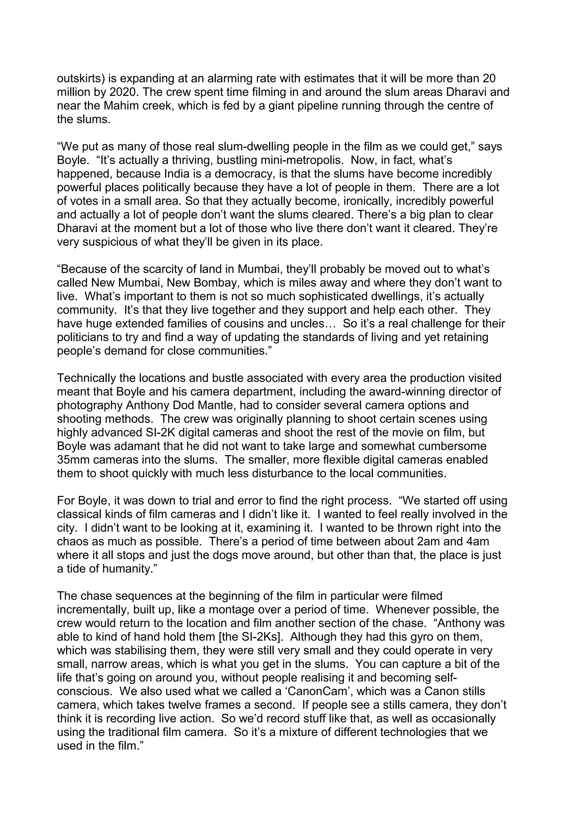 outskirts) is expanding at an alarming rate with estimates that it will be more than 20
million by 2020. The crew spent time filming in and around the slum areas Dharavi and
near the Mahim creek, which is fed by a giant pipeline running through the centre of
the slums.
“We put as many of those real slum-dwelling people in the film as we could get,” says
Boyle. “It’s actually a thriving, bustling mini-metropolis. Now, in fact, what’s
happened, because India is a democracy, is that the slums have become incredibly
powerful places politically because they have a lot of people in them. There are a lot
of votes in a small area. So that they actually become, ironically, incredibly powerful
and actually a lot of people don’t want the slums cleared. There’s a big plan to clear
Dharavi at the moment but a lot of those who live there don’t want it cleared. They’re
very suspicious of what they’ll be given in its place.
“Because of the scarcity of land in Mumbai, they’ll probably be moved out to what’s
called New Mumbai, New Bombay, which is miles away and where they don’t want to
live. What’s important to them is not so much sophisticated dwellings, it’s actually
community. It’s that they live together and they support and help each other. They
have huge extended families of cousins and uncles… So it’s a real challenge for their
politicians to try and find a way of updating the standards of living and yet retaining
people’s demand for close communities.”
Technically the locations and bustle associated with every area the production visited
meant that Boyle and his camera department, including the award-winning director of
photography Anthony Dod Mantle, had to consider several camera options and
shooting methods. The crew was originally planning to shoot certain scenes using
highly advanced SI-2K digital cameras and shoot the rest of the movie on film, but
Boyle was adamant that he did not want to take large and somewhat cumbersome
35mm cameras into the slums. The smaller, more flexible digital cameras enabled
them to shoot quickly with much less disturbance to the local communities.
For Boyle, it was down to trial and error to find the right process. “We started off using
classical kinds of film cameras and I didn’t like it. I wanted to feel really involved in the
city. I didn’t want to be looking at it, examining it. I wanted to be thrown right into the
chaos as much as possible. There’s a period of time between about 2am and 4am
where it all stops and just the dogs move around, but other than that, the place is just
a tide of humanity.”
The chase sequences at the beginning of the film in particular were filmed
incrementally, built up, like a montage over a period of time. Whenever possible, the
crew would return to the location and film another section of the chase. “Anthony was
able to kind of hand hold them [the SI-2Ks]. Although they had this gyro on them,
which was stabilising them, they were still very small and they could operate in very
small, narrow areas, which is what you get in the slums. You can capture a bit of the
life that’s going on around you, without people realising it and becoming selfconscious. We also used what we called a ‘CanonCam’, which was a Canon stills
camera, which takes twelve frames a second. If people see a stills camera, they don’t
think it is recording live action. So we’d record stuff like that, as well as occasionally
using the traditional film camera. So it’s a mixture of different technologies that we
used in the film.”

 