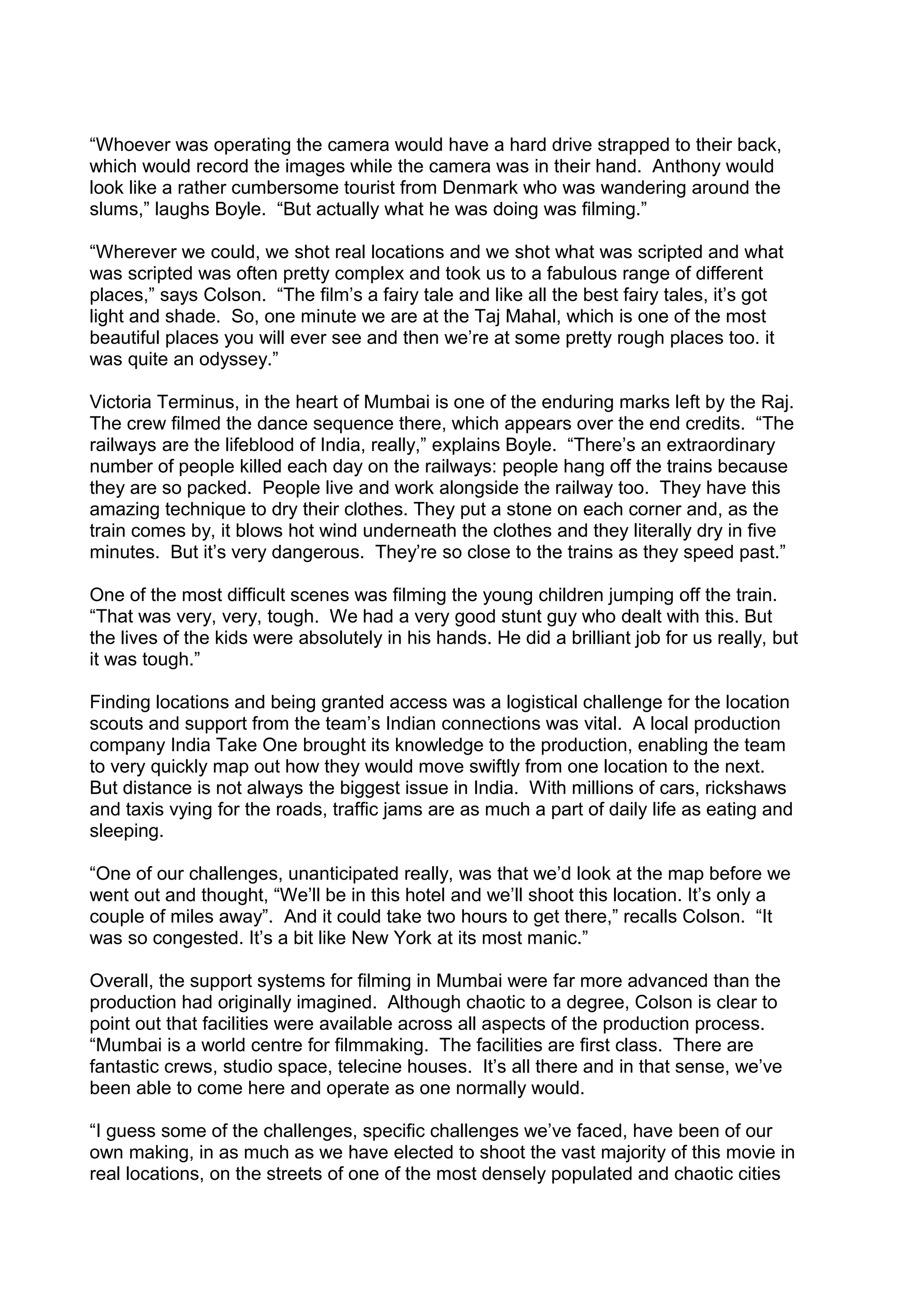 “Whoever was operating the camera would have a hard drive strapped to their back,
which would record the images while the camera was in their hand. Anthony would
look like a rather cumbersome tourist from Denmark who was wandering around the
slums,” laughs Boyle. “But actually what he was doing was filming.”
“Wherever we could, we shot real locations and we shot what was scripted and what
was scripted was often pretty complex and took us to a fabulous range of different
places,” says Colson. “The film’s a fairy tale and like all the best fairy tales, it’s got
light and shade. So, one minute we are at the Taj Mahal, which is one of the most
beautiful places you will ever see and then we’re at some pretty rough places too. it
was quite an odyssey.”
Victoria Terminus, in the heart of Mumbai is one of the enduring marks left by the Raj.
The crew filmed the dance sequence there, which appears over the end credits. “The
railways are the lifeblood of India, really,” explains Boyle. “There’s an extraordinary
number of people killed each day on the railways: people hang off the trains because
they are so packed. People live and work alongside the railway too. They have this
amazing technique to dry their clothes. They put a stone on each corner and, as the
train comes by, it blows hot wind underneath the clothes and they literally dry in five
minutes. But it’s very dangerous. They’re so close to the trains as they speed past.”
One of the most difficult scenes was filming the young children jumping off the train.
“That was very, very, tough. We had a very good stunt guy who dealt with this. But
the lives of the kids were absolutely in his hands. He did a brilliant job for us really, but
it was tough.”
Finding locations and being granted access was a logistical challenge for the location
scouts and support from the team’s Indian connections was vital. A local production
company India Take One brought its knowledge to the production, enabling the team
to very quickly map out how they would move swiftly from one location to the next.
But distance is not always the biggest issue in India. With millions of cars, rickshaws
and taxis vying for the roads, traffic jams are as much a part of daily life as eating and
sleeping.
“One of our challenges, unanticipated really, was that we’d look at the map before we
went out and thought, “We’ll be in this hotel and we’ll shoot this location. It’s only a
couple of miles away”. And it could take two hours to get there,” recalls Colson. “It
was so congested. It’s a bit like New York at its most manic.”
Overall, the support systems for filming in Mumbai were far more advanced than the
production had originally imagined. Although chaotic to a degree, Colson is clear to
point out that facilities were available across all aspects of the production process.
“Mumbai is a world centre for filmmaking. The facilities are first class. There are
fantastic crews, studio space, telecine houses. It’s all there and in that sense, we’ve
been able to come here and operate as one normally would.
“I guess some of the challenges, specific challenges we’ve faced, have been of our
own making, in as much as we have elected to shoot the vast majority of this movie in
real locations, on the streets of one of the most densely populated and chaotic cities

 