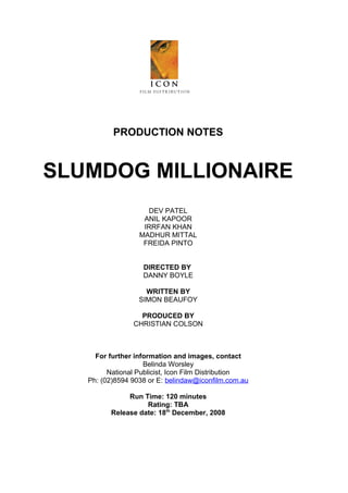 PRODUCTION NOTES

SLUMDOG MILLIONAIRE
DEV PATEL
ANIL KAPOOR
IRRFAN KHAN
MADHUR MITTAL
FREIDA PINTO
DIRECTED BY
DANNY BOYLE
WRITTEN BY
SIMON BEAUFOY
PRODUCED BY
CHRISTIAN COLSON

For further information and images, contact
Belinda Worsley
National Publicist, Icon Film Distribution
Ph: (02)8594 9038 or E: belindaw@iconfilm.com.au
Run Time: 120 minutes
Rating: TBA
Release date: 18th December, 2008

 