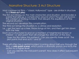 Most commercial films – “classic Hollywood” type - are similar in structure
     to a three-act play:
The first act introduces the main characters and situation, and includes a
     scene that sets up a complication around which the plot will revolve -
     the catalyst or inciting incident, that disrupts the equilibrium of the
     original situation.
The second act develops this complication.
The third act brings the situation to a climax and resolution.
i.e. – get the hero up a tree, throw things at him, and then get him down
     from the tree.
Each act is structured to end on a moment of heightened tension or
     interest – a „plot point' that will change the direction of the story.
1.     Does this film follow this pattern? Can you identify three acts? The
       plot points that end acts 1 and 2?

There will often be a central incident (coming about half way through the
   film), a mid-point scene, which packs a dramatic punch and kicks the
   action to a higher level.
1.   Can you identify the mid-point scene? How does it affect subsequent
     action?
 
