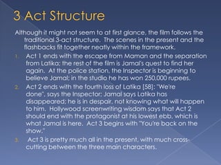 Although it might not seem to at first glance, the film follows the
   traditional 3-act structure. The scenes in the present and the
   flashbacks fit together neatly within the framework.
1. Act 1 ends with the escape from Maman and the separation
    from Latika; the rest of the film is Jamal's quest to find her
    again. At the police station, the Inspector is beginning to
    believe Jamal; in the studio he has won 250,000 rupees.
2. Act 2 ends with the fourth loss of Latika [58]: "We're
    done", says the Inspector; Jamal says Latika has
    disappeared; he is in despair, not knowing what will happen
    to him. Hollywood screenwriting wisdom says that Act 2
    should end with the protagonist at his lowest ebb, which is
    what Jamal is here. Act 3 begins with "You're back on the
    show."
3.   Act 3 is pretty much all in the present, with much cross-
    cutting between the three main characters.
 
