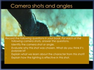 Record the following questions in your book. For each of the
    following camera shots, answer the questions.
1.  Identify the camera shot or angle.
2.  Evaluate why this shot was chosen. What do you think it‟s
    purpose is?
3.  Explain what we learn about the character from this shot?
4.  Explain how the lighting is effective in this shot.
 