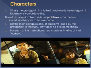 1.  Who is the protagonist in this film? And who is the antagonist?
    Explain why you believe this.
Narratives often involve a series of problems to be met and
   solved, or obstacles to be overcome.
1.  List the main obstacles and/or problems faced by the
    protagonist in the story. How does he overcome them?
2.  For each of the main characters, create a timeline of their
    'journey'.
 