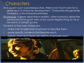 As is usual in such a picaresque story, there is not much room for a
    great deal of character development. Characters are generally
    created in a few broad brushstrokes.
Picaresque: a genre depicting in realistic, often humorous detail the
    adventures of a roguish hero of low social degree living by his or
    her wits in a corrupt society.
For each of the main characters,
1. make a list of adjectives or phrases to describe them.
2. quote specific incidents that illustrate each.
3. explain what techniques are used to emphasise each
     character's qualities.
 